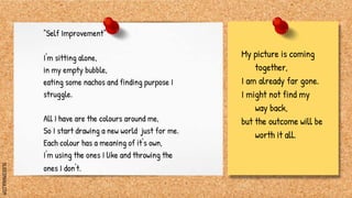 SLIDESMANIA.COM
"Self Improvement"
I'm sitting alone,
in my empty bubble,
eating some nachos and finding purpose I
struggle.
All I have are the colours around me,
So I start drawing a new world just for me.
Each colour has a meaning of it's own,
I'm using the ones I like and throwing the
ones I don't.
My picture is coming
together,
I am already far gone.
I might not find my
way back,
but the outcome will be
worth it all.
 