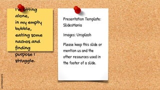 SLIDESMANIA.COM
I'm sitting
alone,
in my empty
bubble,
eating some
nachos and
finding
purpose I
struggle.
Presentation Template:
SlidesMania
Images: Unsplash
Please keep this slide or
mention us and the
other resources used in
the footer of a slide.
 