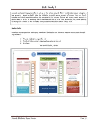 Field Study 3
Episode 2 Bulletin Board Display Page 10
needed, and also the payment for its set up at the school ground. If they could not or could only give a
few amount. I would probably take the initiative to solicit some amount of money from my family
member or friends, explaining about the purpose of this money. If there will be an excess amount, it
would likely to be put as a savings for future materials that is to be used, especially that I’d be wanting
to change the content of this board for every three months of the whole school year.
My Portfolio
Based on your suggestion, make your own board display lay-out. You may present your output through
any of these:
 A hand-made drawing or lay out
 An electric (computer) drawing/illustration or lay out
 A collage
My Board Display Lay-Out
 