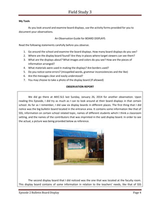 Field Study 3
Episode 2 Bulletin Board Display Page 4
My Tools
As you look around and examine board displays, use the activity forms provided for you to
document your observations.
An Observation Guide for BOARD DISPLAYS
Read the following statements carefully before you observe.
1. Go around the school and examine the board displays. How many board displays do you see?
2. Where are the display board found? Are they in places where target viewers can see them?
3. What are the displays about? What images and colors do you see? How are the pieces of
information arranged?
4. What materials were used in making the displays? Are borders used?
5. Do you notice some errors? (misspelled words, grammar inconsistencies and the like)
6. Are the messages clear and easily understood?
7. You may choose to take a photo of the display board (If allowed)
OBSERVATION REPORT
We did go there at AKIC-SLS last Sunday, January 26, 2014 for another observation. Upon
reading this Episode, I did try as much as I can to look around at their board displays in that certain
school. As far as I remember, I did saw six display boards in different places. The first thing that I did
notice was the big bulletin board located in the entrance area. It contains some information like that of
SSS, information on certain school related topic, names of different students which I think a classroom
setting, and the names of the contributors that was imprinted in the said display board. In order to see
the actual, a picture was being provided below as reference.
The second display board that I did noticed was the one that was located at the faculty room.
This display board contains of some information in relation to the teachers’ needs, like that of SSS
 