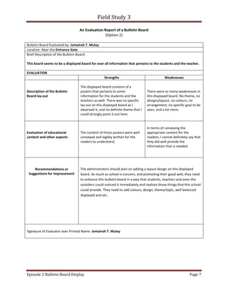 Field Study 3
Episode 2 Bulletin Board Display Page 7
An Evaluation Report of a Bulletin Board
(Option 2)
Bulletin Board Evaluated by: Jomairah T. Mulay
Location: Near the Entrance Gate
Brief Description of the Bulletin Board:
This board seems to be a displayed board for over all information that pertains to the students and the teacher.
EVALUATION
Strengths Weaknesses
Description of the Bulletin
Board lay-out
The displayed board contains of a
posters that pertains to some
information for the students and the
teachers as well. There was no specific
lay out on this displayed board as I
observed it, and no definite theme that I
could strongly point it out here.
There were so many weaknesses in
this displayed board. No theme, no
designs/layout, no colours, no
arrangement, no specific goal to be
seen, and a lot more.
Evaluation of educational
content and other aspects:
The content of those posters were well
conveyed and legibly written for the
readers to understand.
In terms of conveying the
appropriate content for the
readers, I cannot definitely say that
they did well provide the
information that is needed.
Recommendations or
Suggestions for improvement
The administrators should plan on adding a layout design on this displayed
board. As much as school is concern, and promoting their good well, they need
to enhance this bulletin board in a way that students, teachers and even the
outsiders could noticed it immediately and realizes those things that this school
could provide. They need to add colours, design, theme/topic, well balanced
displayed and etc.
Signature of Evaluator over Printed Name: Jomairah T. Mulay
 