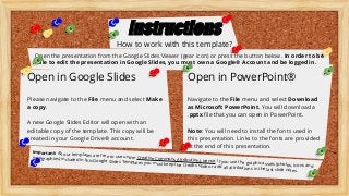 Important: All our templates are free to use under Creative Commons Attribution License. If you use the graphic assets (photos, icons and
typographies) included in this Google Slides Templates you must keep the Credits slide or add all attributions in the last slide notes.
Open in Google Slides Open in PowerPoint®
Instructions
How to work with this template?
Open the presentation from the Google Slides Viewer (gear icon) or press the button below. In order to be
able to edit the presentation in Google Slides, you must own a Google® Account and be logged in.
Please navigate to the File menu and select Make
a copy.
A new Google Slides Editor will open with an
editable copy of the template. This copy will be
created in your Google Drive® account.
Navigate to the File menu and select Download
as Microsoft PowerPoint. You will download a
.pptx file that you can open in PowerPoint.
Note: You will need to install the fonts used in
this presentation. Links to the fonts are provided
at the end of this presentation.
 