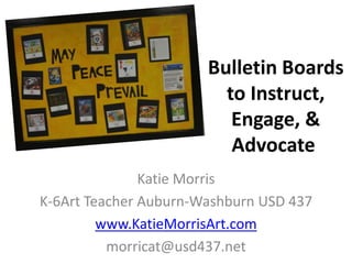 Bulletin Boards 
to Instruct, 
Engage, & 
Advocate 
Katie Morris 
K-6Art Teacher Auburn-Washburn USD 437 
www.KatieMorrisArt.com 
morricat@usd437.net 
 