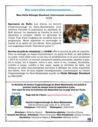 Nos nouvelles communautaires...
        Mme Cécile Bélanger-Bouchard, Intervenante communautaire
                                 C@HM
                                  •••
Spectacle de Noël; Les élèves du Centre
d’Apprentissage du Haut-Madawaska sont
heureux d’inviter la population au spectacle de
Noël annuel. Le spectacle se tiendra le jeudi 8
décembre à compter 18h30 au gymnase de
l’école. Plus d’une vingtaine de numéros sont au
programme. Venez apprécier et encourager le
travail et le talent de nos élèves. Vous passerez
une magniﬁque soirée. Bienvenue à tous !!!

Service de prêt de vaisselles; Le C@HM offre le service de prêt de vaisselle.
Pour un mariage, un repas d’anniversaire, un party de Noël, un café théâtre
ou autre, votre table aura un air chic et professionnel et ce pour seulement
1.50 $ du couvert. Le couvert comprend assiette principale, assiette à pain,
bol à soupe, bol à dessert, verre à eau, verre à vin, couteau, fourchette,
cuillère à soupe, cuillère à thé, tasse, nappe et serviette de table. Les
revenus de cette mini-entreprise serviront à défrayer les coûts d’activités
des élèves. Pour de plus amples renseignements, communiquer au Centre
d’apprentissage du Haut-Madawaska auprès de Cécile Bélanger Bouchard
au 992-6006.


    Le Bulletin du Centre d’apprentissage du Haut-Madawaska est publié le
               premier lundi de chaque mois de septembre à juin.
    Une copie de tous les bulletins est disponible sur la page web de l’école.

                  Page web de l’école : apprendrepourlavie.com


                 Centre d’apprentissage du Haut-Madawaska
                    323 boulevard Long, Clair, N.-B., E7A 2C5
                Téléphone : 992-6006 Télécopieur : 992-6003

       Directeur : Roberto Gauvin Directrice adjointe : Claudine Dionne
Conseil des élèves : Président: Pierre Couturier, Vice-Présidente: Ashley Durepos,
            Secrétaire: Catherine Gagné et Trésorière: Mélanie Dufour
                                                                                 10
 
