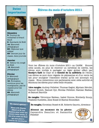 Dates                               Élèves du mois d’octobre 2011
importantes




Décembre
3- Tournoi de
volleyball à Grand
Sault
8- Spectacle de Noël
14- Mercredi
pédagogique
23- Déjeuner aux
crêpes
23- Dernier jour de
classe, demi-journée

Janvier
9- Retour du congé
de Noël                       Voici les «Élèves du mois d’octobre 2011» au CAHM. Encore
18- Mercredi                  cette année, en plus de recevoir un certiﬁcat de mérite, les
pédagogique                   élèves sont invités à partager un léger goûter offert par
                              Goody’s Café de Clair et le Comité de la cafétéria de l’école.
Février
1- Mercredi
                              Les élèves se sont donc régalés de pâtisseries et d’un verre de
pédagogique
                              lait pour souligner l’excellent travail qu’ils ont accompli en
15- Formation                 classe. Nous remercions nos partenaires avec cette activité et
continue pour les             félicitons les élèves pour cette belle réussite.
enseignants, pas de
classes pour les              1ère rangée: Audrey Pelletier, Thomas Gagné, Myriam Bérubé,
élèves                        Samuel Boutot, Samuel Cyr, Nicolas Pelletier, Damian Nadeau
29- Mercredi                  et Samuel Banville
pédagogique
                              2e rangée: Véronique Nadeau, Isabel Dionne, Kimberly Soucy,
                              Yzabelle Ouellette, Alex Bossé et Karine Bonenfant
   Un merci spécial !
                                3e rangée; Christian Bossé et M. Roberto Gauvin, directeur.
     Merci à M. Charles
     Albert et M. Luc          Absent au moment de la photo:
  Nadeau pour avoir            C a s s a ndra B e a u l i e u e t Sa ma n t h a
                      fait
  encore cette année,
                        le     Pelletier
 don d’un arbre de No
                         ël
     qui sera placé à
 l’entrée du secrétar
                      iat.
                                                                                          2
 
