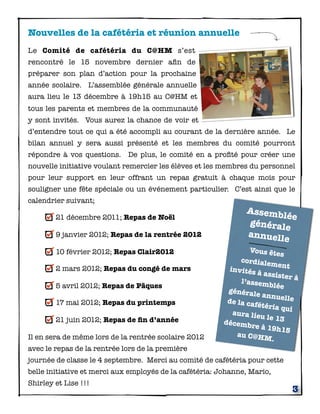 Nouvelles de la cafétéria et réunion annuelle
Le Comité de cafétéria du C@HM s’est
rencontré le 15 novembre dernier aﬁn de
préparer son plan d’action pour la prochaine
année scolaire. L’assemblée générale annuelle
aura lieu le 13 décembre à 19h15 au C@HM et
tous les parents et membres de la communauté
y sont invités. Vous aurez la chance de voir et
d’entendre tout ce qui a été accompli au courant de la dernière année. Le
bilan annuel y sera aussi présenté et les membres du comité pourront
répondre à vos questions. De plus, le comité en a proﬁté pour créer une
nouvelle initiative voulant remercier les élèves et les membres du personnel
pour leur support en leur offrant un repas gratuit à chaque mois pour
souligner une fête spéciale ou un événement particulier. C’est ainsi que le
calendrier suivant;
                                                                Assemb
        21 décembre 2011; Repas de Noël                                lée
                                                                générale
        9 janvier 2012; Repas de la rentrée 2012                annuell
                                                                        e
        10 février 2012; Repas Clair2012                         Vous ête
                                                                            s
                                                              cordiale
                                                                        ment
        2 mars 2012; Repas du congé de mars                invités à
                                                                      assister
                                                              l’assemb           à
        5 avril 2012; Repas de Pâques                                     lée
                                                          générale
                                                                     annuell
                                                          de la caf            e
        17 mai 2012; Repas du printemps                             étéria qu
                                                            aura lie           i
        21 juin 2012; Repas de ﬁn d’année                            u le 13
                                                         décembr
                                                                   e à 19h1
                                                                              5
Il en sera de même lors de la rentrée scolaire 2012          au C@HM
                                                                         .
avec le repas de la rentrée lors de la première
journée de classe le 4 septembre. Merci au comité de cafétéria pour cette
belle initiative et merci aux employés de la cafétéria: Johanne, Mario,
Shirley et Lise !!!
                                                                                3
 