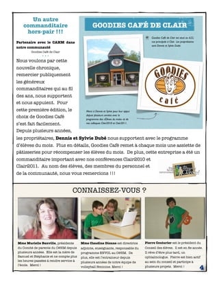 Un autre
   commanditaire                                GOODIES CAFÉ DE CLAIR
    hors-pair !!!
                                                                                          Goodies Café de Clair est situé au 622,
Partenaire avec le CAHM dans                                                              rue principale à Clair. Les propriétaires
                                                                                          sont Dennis et Sylvie Dubé.
notre communauté
        Goodies Café de Clair
               •••
Nous voulons par cette
nouvelle chronique,
remercier publiquement
les généreux
commanditaires qui au ﬁl
des ans, nous supportent
et nous appuient. Pour
cette première édition, le                 Merci à Dennis et Sylvie pour leur appui
                                           depuis plusieurs années avec le
choix de Goodies Café                      programme des «Élèves du mois» et de
s’est fait facilement.                     nos colloques Clair2010 et Clair2011.

Depuis plusieurs années,
les propriétaires, Dennis et Sylvie Dubé nous supportent avec le programme
d’élèves du mois. Plus en détails, Goodies Café remet à chaque mois une assiette de
pâtisseries pour récompenser les élèves du mois. De plus, cette entreprise a été un
commanditaire important avec nos conférences Clair2010 et
Clair2011. Au nom des élèves, des membres du personnel et
de la communauté, nous vous remercions !!!


                                  CONNAISSEZ-VOUS ?




Mme Murielle Banville, présidente       Mme Claudine Dionne est directrice            Pierre Couturier est le président du
du Comité de parents du C@HM depuis     adjointe, enseignante, responsable du         Conseil des élèves. Il est en 8e année.
plusieurs années. Elle est la mère de   programme ENVOL au C@HM. De                   Il rêve d’être plus tard, un
Samuel et Stéphanie et ne compte plus   plus, elle est l’entraineur depuis            ophtalmologue. Pierre est bien actif
les heures passées à rendre service à   plusieurs années de notre équipe de           au sein du conseil et participe à
l’école. Merci !
                                        volleyball féminine. Merci !                  plusieurs projets. Merci !
                                                                                                                                      4
 
