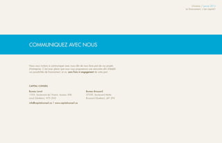 Infolettre / Janvier 2013
                                                                                          Le financement, c’est capital !




COMMUNIQUEZ AVEC NOUS


Nous vous invitons à communiquer avec nous afin de nous faire part de vos projets
d’entreprise. C’est avec plaisir que nous vous proposerons une rencontre afin d’établir
vos possibilités de financement, et ce, sans frais ni engagement de votre part.




CAPITAL CONSEIL

Bureau Laval                                             Bureau Brossard
1555, boulevard de l’Avenir, bureau 306                  3755E, boulevard Matte
Laval (Québec), H7S 2N5                                  Brossard (Québec), J4Y 2P4

info@capitalconseil.ca | www.capitalconseil.ca
 