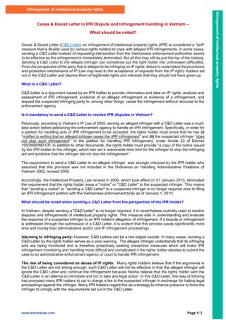 www.kenfoxlaw.com Page 1/ 3
Cease & Desist Letter in IPR Dispute and Infringement handling in Vietnam –
What should be noted?
Cease & Desist Letter (C&D Letter) on infringement of intellectual property rights (IPR) is considered a "soft"
measure that is flexibly used by various rights holders to cope with alleged IPR infringements. In some cases,
sending a C&D Letter instead of requesting intervention from the Vietnamese enforcement authorities seems
to be effective as the infringement is immediately terminated. But all this may still be just the top of the iceberg.
Sending a C&D Letter to the alleged infringer can sometimes put the right holder into unforeseen difficulties.
From the perspective of the party that is alleged to be infringing on IP rights, failure to understand the provisions
and protection mechanisms of IP Law may lead to the acceptance of requests from the IP rights holders set
out in the C&D Letter and deprive them of legitimate rights and interests that they should not have given up.
What is a C&D Letter?
C&D Letter is a document issued by an IPR holder to provide information and data on IP rights, analysis and
assessment of IPR infringement, evidence of an alleged infringement or evidence of a infringement, and
request the suspected infringing party to, among other things, cease the infringement without recourse to the
enforcement agency.
Is it mandatory to send a C&D Letter to resolve IPR disputes in Vietnam?
Previously, according to Vietnam’s IP Law of 2005, serving an alleged infringer with a C&D Letter was a must-
take action before petitioning the enforcement agency to handle an IPR infringement. Specifically, in order for
a petition for handling acts of IPR infringement to be accepted, the rights holder must prove that he has (i)
“notified in writing that an alleged infringer cease the IPR infringement” and (ii) the suspected infringer “does
not stop such infringement”. In the petition for handling IPR infringement, under Article 23 of Decree
105/2006/ND-CP, in addition to other documents, the rights holder must provide “a copy of the notice issued
by the IPR holder to the infringer, which has set a reasonable time limit for the infringer to stop the infringing
act and evidence that the infringer did not stop the infringement.”
The requirement to send a C&D Letter to an alleged infringer was strongly criticized by the IPR holder who
assumed that this provision was not included in the Ordinance on Handling Administrative Violations of
Vietnam 2002, revised 2008.
Accordingly, the Intellectual Property Law revised in 2009, which took effect on 01 January 2010, eliminated
the requirement that the rights holder issue a "notice" or "C&D Letter" to the suspected infringer. This means
that "sending a notice" or "sending a C&D Letter" to a suspected infringer is no longer required prior to filing
an IPR infringement petition with the Vietnamese enforcement body as of January 1, 2010.
What should be noted when sending a C&D Letter from the perspective of the IPR holder?
In Vietnam, despite sending a "C&D Letter" is no longer required, it is nevertheless routinely used to resolve
disputes and infringements of intellectual property rights. This measure aids in understanding and evaluate
the response of a suspected infringer to an IPR holder's allegation of infringement. If a dispute or infringement
is addressed through the submission of a C&D Letter, it is evident that this process saves significantly more
time and money than administrative and/or civil IP infringement proceedings.
Alarming to infringing party: However, C&D Letters can be a two-edged swords. In many cases, sending a
C&D Letter by the rights holder serves as a prior warning. The alleged infringer understands that its infringing
acts are being monitored and is therefore proactively seeking preventive measures which will make IPR
infringement monitoring and handling more difficult and complicated if the rights holder decides to submit the
case to an administrative enforcement agency or court to handle IPR infringement.
The risk of being considered an abuse of IP rights: Many rights holders believe that if the arguments in
the C&D Letter are not strong enough, such C&D Letter will not be effective in that the alleged infringer will
ignore the C&D Letter and continue the infringement because he/she believe that the rights holder sent the
C&D Letter in an attempt to intimidate and not to take any legal action. In this C&D Letter, this way of thinking
has prompted many IPR holders to opt to charge a fee to the suspected infringer in exchange for halting legal
proceedings against the infringer. Many IPR holders regard this as a strategy to inhance pressure to force the
infringer to comply with the requirements set out in the C&D Letter.
Infringement of intellectual property rights
Infringement
of
intellectual
property
rights
 
