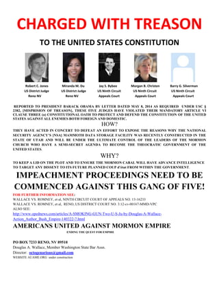 CHARGED WITH TREASON 
TO THE UNITED STATES CONSTITUTION 
Robert C. Jones Miranda M. Du Jay S. Bybee Morgan B. Christen Barry G. Silverman 
US District Judge US District Judge US Ninth Circuit US Ninth Circuit US Ninth Circuit 
Reno NV Reno NV Appeals Court Appeals Court Appeals Court 
REPORTED TO PRESIDENT BARACK OBAMA BY LETTER DATED MAY 8, 2014 AS REQUIRED UNDER USC § 2382, [MISPRISION OF TREASON], THESE FIVE JUDGES HAVE VIOLATED THEIR MANDATORY ARTICLE VI CLAUSE THREE (a) CONSTITUTIONAL OATH TO PROTECT AND DEFEND THE CONSTITUTION OF THE UNITED STATES AGAINST ALL ENEMIES BOTH FOREIGN AND DOMESTIC. 
HOW? 
THEY HAVE ACTED IN CONCERT TO DEFEAT AN EFFORT TO EXPOSE THE REASONS WHY THE NATIONAL SECURITY AGENCY’S [NSA] MAMMOTH DATA STORAGE FACILITY WAS RECENTLY CONSTRUCTED IN THE STATE OF UTAH AND WILL BE UNDER THE ULTIMATE CONTROL OF THE LEADERS OF THE MORMON CHURCH WHO HAVE A SEMI-SECRET AGENDA TO BECOME THE THEOCRATIC GOVERNMENT OF THE UNITED STATES. 
WHY? 
TO KEEP A LID ON THE PLOT AND TO ENSURE THE MORMON CABAL WILL HAVE ADVANCE INTELLIGENCE TO TARGET ANY DISSENT TO ITS FUTURE PLANNED COUP d’état FROM WITHIN THE GOVERNMENT. 
IMPEACHMENT PROCEEDINGS NEED TO BE COMMENCED AGAINST THIS GANG OF FIVE! 
FOR FURTHER INFORMATION SEE: 
WALLACE VS. ROMNEY, et al, NINTH CIRCUIT COURT OF APPEALS NO. 13-16233 
WALLACE VS. ROMNEY, et al, RENO, US DISTRICT COURT NO. 3:12-cv-00167-MMD-VPC 
ALSO SEE: 
http://www.opednews.com/articles/A-SMOKING-GUN-Two-U-S-Ju-by-Douglas-A-Wallace- Action_Author_Bush_Empire-140322-7.html 
AMERICANS UNITED AGAINST MORMON EMPIRE 
ENDING THE QUEST FOR EMPIRE 
PO BOX 7233 RENO, NV 89510 
Douglas A. Wallace, Member Washington State Bar Assn. 
Director: octogenarious@gmail.com 
WEBSITE AUAME.ORG under construction 
