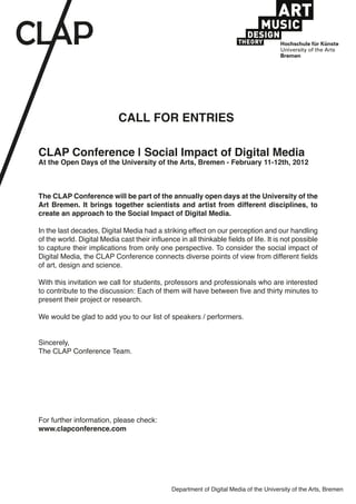 CALL FOR ENTRIES
CLAP Conference | Social Impact of Digital Media
At the Open Days of the University of the Arts, Bremen - February 11-12th, 2012
The CLAP Conference will be part of the annually open days at the University of the
Art Bremen. It brings together scientists and artist from different disciplines, to
create an approach to the Social Impact of Digital Media.
In the last decades, Digital Media had a striking effect on our perception and our handling
of the world. Digital Media cast their influence in all thinkable fields of life. It is not possible
to capture their implications from only one perspective. To consider the social impact of
Digital Media, the CLAP Conference connects diverse points of view from different fields
of art, design and science.
With this invitation we call for students, professors and professionals who are interested
to contribute to the discussion: Each of them will have between five and thirty minutes to
present their project or research.
We would be glad to add you to our list of speakers / performers.
Sincerely,
The CLAP Conference Team.
For further information, please check:
www.clapconference.com
Department of Digital Media of the University of the Arts, Bremen
 