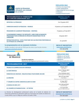 POPULATION CIBLE
•	Directeurs	de	programmes
•	Leaders	pédagogiques
•	Responsables	de	cours	et	de	stage
•	Professeurs
•	Professionnels	de	la	santé
DPC - PROGRAMMATION 2016-2017
INITIATION A LA PÉDAGOGIE 9 et 10 janvier 2017
FORMATION AVANCÉE EN PÉDAGOGIE – MAURICIE 13 janvier au 24 novembre 2017
PROGRAMME DE LEADERSHIP PÉDAGOGIQUE – MONTREAL 17 janvier au 19 mai 2017
LE RAISONNEMENT CLINIQUE ET SES DIFFICULTÉS : GUIDE D’AIDEAU DIAGNOSTIC
PÉDAGOGIQUE POUR LES MÉDECINS EN SPÉCIALITES DIAGNOSTIQUE ET/OU DE
LABORATOIRE
26 janvier 2017
RÉTROACTION DIFFICILE : OUTILS POUR FAIRE FACE AUX RÉACTIONS ÉMOTIONNELLES
OU ATYPIQUES DE L’APPRENANT
21 avril 2017
PROGRAMMATION DU CURRICULUM
DU CLINICIEN ENSEIGNANT 2017
Inscrivez-vous dès
maintenant!
POPULATION CIBLE
•	Médecins	de	famille
•	Médecins	spécialistes	
•	Résidents
•	Professionnels	de	la	santé
DPC - PROGRAMMATION 2016-2017
TROUBLES DU SOMMEIL/DOULEUR CHRONIQUE 3 février 2017
Hyatt Regency
LA SANTÉ MENTALE 16 et 17 février 2017
Hyatt Regency
FORMATION DES ORATEURS : PARLER EN PUBLIC POUR VENDRE UNE IDÉE 23 et 24 février 2017
École des dirigeants, HEC Montréal
LA GÉRIATRIE
30 et 31 mars 2017
Hyatt Regency
7e
CONGRÈS DU CENTRE CARDIOVASCULAIRE DU CHUM 31 mars 2017
Centre Mont-Royal
LE BUREAU EN GROS 2017 27 et 28 avril 2017
Centre Mont-Royal
LES JOURNÉES DE PHARMACOLOGIE – 39e
ÉDITION 1 et 2 juin 2017
Palais des Congrès de Montréal
PROGRAMMATION 2017
Inscrivez-vous dès
maintenant!
Retransmission en direct à Amos, New Richmond et Moncton
Faculté de médecine
Direction du développement professionnel continu
Le Bulletin du CPASS - Page 11
INFOS ET INSCRIPTION
www.cpass.umontreal.ca
514 343-6790
La programmation est en constante évolution
Veuillez consulter le site web du CPASS pour les mises à jour les plus récentes :
www.cpass.umontreal.ca/events
INFOS ET INSCRIPTION
www.dpcmed.umontreal.ca
514 343-6367
La Direction du développement professionnel continu de la Faculté de médecine de
l’Université de Montréal est pleinement agréée par l’Association des facultés de médecine du
Canada (AFMC) et par le Collège des médecins du Québec (CMQ).
 