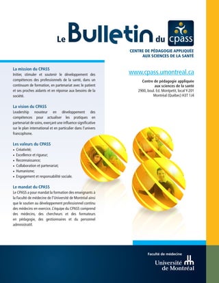 www.cpass.umontreal.ca
Centre de pédagogie appliquée
aux sciences de la santé
2900, boul. Ed. Montpetit, local Y-201
Montréal (Québec) H3T 1J4
Faculté de médecine
La mission du CPASS
Initier, stimuler et soutenir le développement des
compétences des professionnels de la santé, dans un
continuum de formation, en partenariat avec le patient
et ses proches aidants et en réponse aux besoins de la
société.
La vision du CPASS
Leadership novateur en développement des
compétences pour actualiser les pratiques en
partenariat de soins,exerçant une influence significative
sur le plan international et en particulier dans l’univers
francophone.
Les valeurs du CPASS
•	Créativité;
•	Excellence et rigueur;
•	Reconnaissance;
•	Collaboration et partenariat;
•	Humanisme;
•	Engagement et responsabilité sociale.
Le mandat du CPASS
Le CPASS a pour mandat la formation des enseignants à
la Faculté de médecine de l’Université de Montréal ainsi
que le soutien au développement professionnel continu
des médecins en exercice. L’équipe du CPASS comprend
des médecins, des chercheurs et des formateurs
en pédagogie, des gestionnaires et du personnel
administratif.
CENTRE DE PÉDAGOGIE APPLIQUÉE
AUX SCIENCES DE LA SANTÉ
 