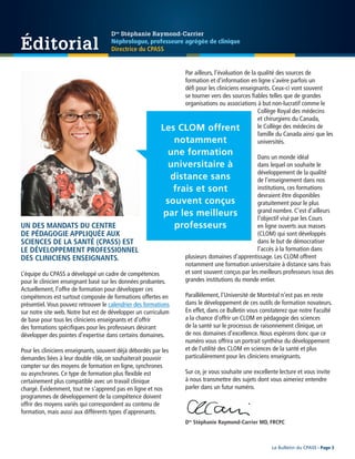 UN DES MANDATS DU CENTRE
DE PÉDAGOGIE APPLIQUÉE AUX
SCIENCES DE LA SANTÉ (CPASS) EST
LE DÉVELOPPEMENT PROFESSIONNEL
DES CLINICIENS ENSEIGNANTS.
L’équipe du CPASS a développé un cadre de compétences
pour le clinicien enseignant basé sur les données probantes.
Actuellement, l’offre de formation pour développer ces
compétences est surtout composée de formations offertes en
présentiel.Vous pouvez retrouver le calendrier des formations
sur notre site web. Notre but est de développer un curriculum
de base pour tous les cliniciens enseignants et d’offrir
des formations spécifiques pour les professeurs désirant
développer des pointes d’expertise dans certains domaines.
Pour les cliniciens enseignants, souvent déjà débordés par les
demandes liées à leur double rôle, on souhaiterait pouvoir
compter sur des moyens de formation en ligne, synchrones
ou asynchrones. Ce type de formation plus flexible est
certainement plus compatible avec un travail clinique
chargé. Évidemment, tout ne s’apprend pas en ligne et nos
programmes de développement de la compétence doivent
offrir des moyens variés qui correspondent au contenu de
formation, mais aussi aux différents types d’apprenants.
Par ailleurs, l’évaluation de la qualité des sources de
formation et d’information en ligne s’avère parfois un
défi pour les cliniciens enseignants. Ceux-ci vont souvent
se tourner vers des sources fiables telles que de grandes
organisations ou associations à but non-lucratif comme le
Collège Royal des médecins
et chirurgiens du Canada,
le Collège des médecins de
famille du Canada ainsi que les
universités.
Dans un monde idéal
dans lequel on souhaite le
développement de la qualité
de l’enseignement dans nos
institutions, ces formations
devraient être disponibles
gratuitement pour le plus
grand nombre. C’est d’ailleurs
l’objectif visé par les Cours
en ligne ouverts aux masses
(CLOM) qui sont développés
dans le but de démocratiser
l’accès à la formation dans
plusieurs domaines d’apprentissage. Les CLOM offrent
notamment une formation universitaire à distance sans frais
et sont souvent conçus par les meilleurs professeurs issus des
grandes institutions du monde entier.
Parallèlement, l’Université de Montréal n’est pas en reste
dans le développement de ces outils de formation novateurs.
En effet, dans ce Bulletin vous constaterez que notre Faculté
a la chance d’offrir un CLOM en pédagogie des sciences
de la santé sur le processus de raisonnement clinique, un
de nos domaines d’excellence. Nous espérons donc que ce
numéro vous offrira un portrait synthèse du développement
et de l’utilité des CLOM en sciences de la santé et plus
particulièrement pour les cliniciens enseignants.
Sur ce, je vous souhaite une excellente lecture et vous invite
à nous transmettre des sujets dont vous aimeriez entendre
parler dans un futur numéro.
Éditorial
Les CLOM offrent
notamment
une formation
universitaire à
distance sans
frais et sont
souvent conçus
par les meilleurs
professeurs
Dre
Stéphanie Raymond-Carrier
Néphrologue, professeure agrégée de clinique
Directrice du CPASS
Le Bulletin du CPASS - Page 3
Dre
Stéphanie Raymond-Carrier MD, FRCPC
 