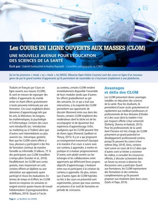 Qu’on les prononce « mouk » ou « mock », les MOOC (Massive Open Online Courses) sont des cours en ligne d’un nouveau
genre de par le grand nombre d’apprenants qu’ils permettent de rassembler en s’inscrivant simplement à une plateforme.
Écrit par : Gabriel Dumouchel et Audrey Raynault - Conseillers pédagogiques au CPASS
Les COURS EN LIGNE OUVERTS AUX MASSES (CLOM)
UNE NOUVELLE AVENUE POUR L’ÉDUCATION
DES SCIENCES DE LA SANTÉ
Traduits en français par Cours en
ligne ouverts aux masses (CLOM),
ils sont en mesure de regrouper des
milliers d’apprenants du monde
entier en étant offerts gratuitement
à toute personne intéressée par une
formation. Ces cours englobent divers
domaines d’apprentissage tels que
les arts, la littérature, les langues,
les mathématiques, la psychologie
et l’informatique. Certains des cours
sont introductifs (ex.: introduction
au marketing ou à l’italien) alors que
d’autres sont intermédiaires ou plus
avancés (ex.: mécanique, gestion).
Bien que les CLOM soient offerts à
tous, plusieurs y participent à des fins
de formation continue de manière
formelle ou informelle. D’ailleurs, 75 %
des participants aux CLOM travaillent
à temps plein (Gardair et al., 2016).
Parallèlement, les CLOM sont certes
gratuits, mais moyennant un coût,
certains offrent un diplôme ou une
attestation aux apprenants ayant
participé et réussi les évaluations. En
termes de temps et d’effort, les CLOM
durent en moyenne six semaines et
exigent environ quatre heures de travail
hebdomadaire (Liyanagunawardena
et Williams, 2014). Quant à l’accès
au contenu, certains CLOM rendent
immédiatement disponible l’ensemble
de leurs modules tandis que d’autres
les offrent graduellement au gré
des semaines. En ce qui a trait aux
interactions, si la majorité des CLOM
permettent aux apprenants de
discuter librement entre eux dans des
forums, certains CLOM emploient des
modérateurs dont la tâche est de les
accompagner et de dynamiser leur
expérience d’apprentissage. Enfin,
soulignons que les CLOM peuvent être
de divers types (Pomerol, Epelboin et
Thoury, 2015). Il y en a qui proposent
un enseignement transmissif classique
à la manière d’un cours à suivre avec
son contenu à apprendre, à mettre en
pratique et à évaluer progressivement.
D’autres sont plutôt centrés sur les
échanges et les collaborations entre
apprenants qui définissent leurs propres
objectifs d’apprentissage, s’évaluent
entre eux et participent à la création du
contenu à apprendre. De plus, notons
que d’autres types de CLOM hybrides
ou liés à des cours en présentiel sont
expérimentés, preuve que nous sommes
en présence d’un outil de formation en
période de croissance.
Avantages
et défis des CLOM
Les CLOM présentent divers avantages
notables en éducation des sciences
de la santé. Pour les étudiants, ils
permettent d’avoir accès gratuitement et
rapidement aux meilleurs professeurs et
professionnels de leur domaine d’études
et à des cours dont la matière n’est
pas toujours offerte à leur université
(Doherty, Sharma et Harbutt, 2015).
Pour les professionnels de la santé
dont l’horaire est très chargé, les CLOM
présentent un grand potentiel en
développement professionnel continu
puisqu’ils peuvent les suivre à leur
rythme (Hoy, 2014).Ainsi, certains
vont suivre un cours de A à Z alors que
d’autres vont se limiter à visionner
les vidéos, à consulter les ressources
offertes, à discuter activement dans
un forum ou encore à observer les
discussions sans y participer. Quant
aux formateurs, les CLOM représentent
des formations et des contenus
complémentaires qu’ils peuvent
proposer aux étudiants dans leurs cours
(Stark et Pope, 2014).
Page 4 - Le Bulletin du CPASS
 