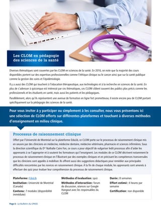 Pour vous inviter à y participer ou simplement à les consulter, nous vous présentons ici
une sélection de CLOM offerts sur différentes plateformes et touchant à diverses méthodes
d’enseignement en milieu clinique.
Processus de raisonnement clinique
Offert par l’Université de Montréal sur la plateforme EduLib, ce CLOM porte sur le processus de raisonnement clinique mis
en oeuvre par des cliniciens en médecine, médecine dentaire, médecine vétérinaire, pharmacie et sciences infirmières. Sous
la direction scientifique du Dre
Nathalie Caire Fon, ce cours a pour objectif de vulgariser ledit processus afin d’aider les
apprenants à se l’approprier et à soutenir les formateurs qui l’enseignent. Les modules de ce CLOM décrivent notamment le
processus de raisonnement clinique en l’illustrant par des exemples cliniques et en précisant les compétences transversales
que les cliniciens sont appelés à mobiliser. Ils offrent aussi des suggestions didactiques pour remédier aux principales
difficultés rencontrées par les novices en raisonnement clinique. À la fin de chaque module, les apprenants sont amenés à
effectuer des quiz pour évaluer leur compréhension du processus de raisonnement clinique.
Plateforme : EduLib
Institution : Université de Montréal
(Canada)
Contenu : 7 modules (disponibilité
immédiate)
Méthodes d’évaluation : quiz
Méthodes d’interaction : forum
de discussion, séances sur Google
Hangout avec les responsables du
CLOM
Durée : 8 semaines
Effort estimé : 4 heures par
semaine
Certification : non disponible
Page 6 - Le Bulletin du CPASS
Diverses thématiques sont couvertes par les CLOM en sciences de la santé. En 2016, on note que la majorité des cours
disponibles portent sur des expertises professionnelles comme l’éthique clinique ou le cancer ainsi que sur la santé publique
comme la gestion des soins et l’épidémiologie.
Il y a aussi des CLOM qui touchent à l’éducation thérapeutique, aux technologies et à la recherche en sciences de la santé. En
plus de s’adresser à quiconque est intéressé par ces thématiques, ces CLOM ciblent souvent des publics plus précis comme les
professionnels et les étudiants en santé, mais aussi les patients et les pédagogues.
Parallèlement, alors qu’ils représentent une avenue de formation en ligne fort prometteuse, il existe encore peu de CLOM portant
spécifiquement sur la pédagogie des sciences de la santé.
Les CLOM en pédagogie
des sciences de la santé
 