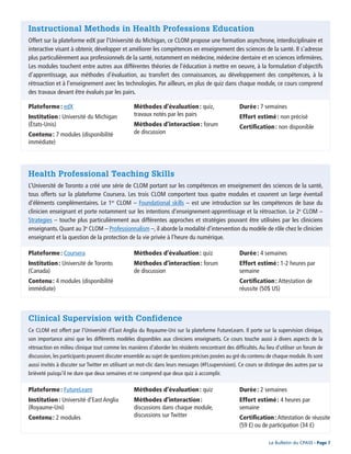 Page 6 - Le Bulletin du CPASS
Le Bulletin du CPASS - Page 7
Instructional Methods in Health Professions Education
Offert sur la plateforme edX par l’Université du Michigan, ce CLOM propose une formation asynchrone, interdisciplinaire et
interactive visant à obtenir, développer et améliorer les compétences en enseignement des sciences de la santé. Il s’adresse
plus particulièrement aux professionnels de la santé, notamment en médecine, médecine dentaire et en sciences infirmières.
Les modules touchent entre autres aux différentes théories de l’éducation à mettre en oeuvre, à la formulation d’objectifs
d’apprentissage, aux méthodes d’évaluation, au transfert des connaissances, au développement des compétences, à la
rétroaction et à l’enseignement avec les technologies. Par ailleurs, en plus de quiz dans chaque module, ce cours comprend
des travaux devant être évalués par les pairs.
Health Professional Teaching Skills
L’Université de Toronto a créé une série de CLOM portant sur les compétences en enseignement des sciences de la santé,
tous offerts sur la plateforme Coursera. Les trois CLOM comportent tous quatre modules et couvrent un large éventail
d’éléments complémentaires. Le 1er
CLOM – Foundational skills – est une introduction sur les compétences de base du
clinicien enseignant et porte notamment sur les intentions d’enseignement-apprentissage et la rétroaction. Le 2e
CLOM –
Strategies – touche plus particulièrement aux différentes approches et stratégies pouvant être utilisées par les cliniciens
enseignants. Quant au 3e
CLOM – Professionnalism –, il aborde la modalité d’intervention du modèle de rôle chez le clinicien
enseignant et la question de la protection de la vie privée à l’heure du numérique.
Clinical Supervision with Confidence
Ce CLOM est offert par l’Université d’East Anglia du Royaume-Uni sur la plateforme FutureLearn. Il porte sur la supervision clinique,
son importance ainsi que les différents modèles disponibles aux cliniciens enseignants. Ce cours touche aussi à divers aspects de la
rétroaction en milieu clinique tout comme les manières d’aborder les résidents rencontrant des difficultés. Au lieu d’utiliser un forum de
discussion, les participants peuvent discuter ensemble au sujet de questions précises posées au gré du contenu de chaque module. Ils sont
aussi invités à discuter sur Twitter en utilisant un mot-clic dans leurs messages (#FLsupervision). Ce cours se distingue des autres par sa
brièveté puisqu’il ne dure que deux semaines et ne comprend que deux quiz à accomplir.
Plateforme : edX
Institution : Université du Michigan
(États-Unis)
Contenu : 7 modules (disponibilité
immédiate)
Méthodes d’évaluation : quiz,
travaux notés par les pairs
Méthodes d’interaction : forum
de discussion
Durée : 7 semaines
Effort estimé : non précisé
Certification : non disponible
Plateforme : Coursera
Institution : Université de Toronto
(Canada)
Contenu : 4 modules (disponibilité
immédiate)
Méthodes d’évaluation : quiz
Méthodes d’interaction : forum
de discussion
Durée : 4 semaines
Effort estimé : 1-2 heures par
semaine
Certification : Attestation de
réussite (50$ US)
Plateforme : FutureLearn
Institution : Université d’East Anglia
(Royaume-Uni)
Contenu : 2 modules
Méthodes d’évaluation : quiz
Méthodes d’interaction :
discussions dans chaque module,
discussions sur Twitter
Durée : 2 semaines
Effort estimé : 4 heures par
semaine
Certification : Attestation de réussite
(59 £) ou de participation (34 £)
 