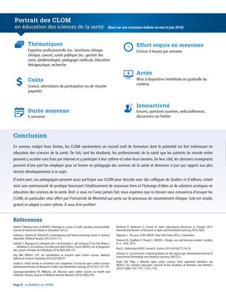Références
Page 8 - Le Bulletin du CPASS
En somme, malgré leurs limites, les CLOM représentent un nouvel outil de formation dont le potentiel est fort intéressant en
éducation des sciences de la santé. De fait, tant les étudiants, les professionnels de la santé que les patients du monde entier
peuvent y accéder sans frais par Internet et y participer à leur rythme et selon leurs besoins. De leur côté, les cliniciens enseignants
peuvent d’une part les employer pour se former en pédagogie des sciences de la santé et demeurer à jour par rapport aux plus
récents développements à ce sujet.
D’autre part, ces pédagogues peuvent aussi participer aux CLOM pour discuter avec des collègues du Québec et d’ailleurs, créant
ainsi une communauté de pratique favorisant l’établissement de nouveaux liens et l’échange d’idées et de solutions pratiques en
éducation des sciences de la santé. Bref, si vous ne l’avez jamais fait, nous espérons que ce dossier vous convaincra d’essayer les
CLOM, en particulier celui offert par l’Université de Montréal qui porte sur le processus de raisonnement clinique. Cela est simple,
gratuit et adapté à votre rythme. À vous d’en profiter!
Conclusion
Daniel J. Making sense of MOOCs: Musings in a maze of myth, paradox and possibility.
Journal of Interactive Media in Education 2012;3.
Doherty I, Sharma N, Harbutt D. Contemporary and future eLearning trends in medical
education. Medical Teacher 2015;37(1):1-3.
Gardair C, Bousquet G, Lehmann-Che J, de Bazelaire C, de Cremoux P,Tran Van Nhieu J,
… Bertheau P. Les coulisses d’un Massive Open Online Course (MOOC) sur le diagnostic
des cancers. Annales de Pathologie 2016;36(5):305-311.
Hoy MB. MOOCs 101: An introduction to massive open online courses. Medical
Reference Services Quarterly 2014;33(1):85-91.
Jordan K. Initial trends in enrolment and completion of massive open online courses.
International Review of Research in Open and Distributed Learning 2014;15(1):133-159.
Liyanagunawardena TR, Williams, SA. Massive open online courses on health and
medicine: Review. Journal of Medical Internet Research 2014;16(8):e191.
McGreal R, Anderson T, Conrad D. Open Educational Resources in Canada 2015.
International Review of Research in Open and Distributed Learning 2015;16(5).
Pappano L. The year of the MOOC. New York Times 2012; 2 novembre.
Pomerol JC, Epelboin Y, Thoury C. MOOCs : Design, use and business models. Londres,
R.-U. : ISTE; 2015.
Reich J. Rebooting MOOC research. Science 2015;347(6217):34-35.
Siemens G. Connectivism:A learning theory for the digital age. International Journal of
Instructional Technology and Distance Learning 2005;2(1).
Stark CM, Pope J. Massive open online courses: How registered dietitians use
MOOCs for nutrition education. Journal of the Academy of Nutrition and Dietetics
2014;114(8):1147-1151, 1153, 1155.
Portrait des CLOM
en éducation des sciences de la santé
Expertise professionnelle (ex.: biochimie, éthique
clinique, cancer), santé publique (ex.: gestion des
soins, épidémiologie), pédagogie médicale, éducation
thérapeutique, recherche
Environ 3 heures par semaine
Gratuit, attestations de participation ou de réussite
payantes
Mise à disposition immédiate ou graduelle du
contenu
6 semaines
Forums, questions ouvertes, webconférences,
discussions sur Twitter
Durée moyenne
Interactivité
Thématiques
Coûts
Accès
Effort requis en moyenne
(Basé sur une recension réalisée en mai et juin 2016)
 