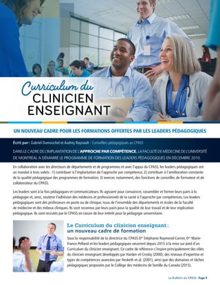 Le Bulletin du CPASS - Page 9
DANSLECADREDEL’IMPLANTATIONDEL’APPROCHE PAR COMPÉTENCE,LAFACULTÉDEMÉDECINEDEL’UNIVERSITÉ
DE MONTRÉAL A DÉMARRÉ LE PROGRAMME DE FORMATION DES LEADERS PÉDAGOGIQUES EN DÉCEMBRE 2010.
En collaboration avec les directeurs de départements et de programmes et avec l’appui du CPASS, les leaders pédagogiques ont
un mandat à trois volets : 1) contribuer à l’implantation de l’approche par compétence; 2) contribuer à l’amélioration constante
de la qualité pédagogique des programmes de formation; 3) exercer, notamment, des fonctions de conseiller, de formateur et de
collaborateur du CPASS.
Les leaders sont à la fois pédagogues et communicateurs. Ils agissent pour convaincre, rassembler et former leurs pairs à la
pédagogie et, ainsi, soutenir l’adhésion des médecins et professionnels de la santé à l’approche par compétences. Les leaders
pédagogiques sont des professeurs en poste ou de clinique, issus de l’ensemble des départements et écoles de la Faculté
de médecine et des milieux cliniques. Ils sont reconnus par leurs pairs pour la qualité de leur travail et de leur implication
pédagogique. Ils sont recrutés par le CPASS en raison de leur intérêt pour la pédagogie universitaire.
UN NOUVEAU CADRE POUR LES FORMATIONS OFFERTES PAR LES LEADERS PÉDAGOGIQUES
Le Curriculum du clinicien enseignant :
un nouveau cadre de formation
Sous la responsabilité de la directrice du CPASS Dre
Stéphanie Raymond-Carrier, Dre
Marie-
France Pelland et les leaders pédagogiques oeuvrent depuis 2015 à la mise sur pied d’un
Curriculum du clinicien enseignant. Ce cadre de référence s’inspire principalement des rôles
du clinicien enseignant développés par Harden et Crosby (2000), des niveaux d’expertise et
types de compétences avancées par Hesketh et al. (2001), ainsi que des domaines et tâches
pédagogiques proposées par le Collège des médecins de famille du Canada (2015).
Écrit par : Gabriel Dumouchel et Audrey Raynault - Conseillers pédagogiques au CPASS
 