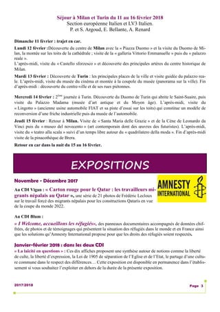 2017/2018 Page 3
Novembre - Décembre 2017
Au CDI Vigan : « Carton rouge pour le Qatar : les travailleurs mi-
grants népalais au Qatar », une série de 21 photos de Frédéric Lecloux
sur le travail forcé des migrants népalais pour les constructions Qataris en vue
de la coupe du monde 2022.
Au CDI Blum :
« I Welcome, accueillons les réfugiés», des panneaux documentaires accompagnés de données chif-
frées, de photos et de témoignages qui présentent la situation des réfugiés dans le monde et en France ainsi
que les solutions qu’Amnesty International propose pour que les droits des réfugiés soient respectés.
Janvier-février 2018 : dans les deux CDI
« La laïcité en questions » : Ces dix affiches proposent une synthèse autour de notions comme la liberté
de culte, la liberté d’expression, la Loi de 1905 de séparation de l’Eglise et de l’Etat, le partage d’une cultu-
re commune dans le respect des différences… Cette exposition est disponible en permanence dans l’établis-
sement si vous souhaitez l’exploiter en dehors de la durée de la présente exposition.
EXPOSITIONS
Séjour à Milan et Turin du 11 au 16 février 2018
Section européenne Italien et LV3 Italien.
P. et S. Argoud, E. Bellante, A. Renard
Dimanche 11 février : trajet en car.
Lundi 12 février :Découverte du centre de Milan avec la « Piazza Duomo » et la visite du Duomo de Mi-
lan, la montée sur les toits de la cathédrale ; visite de la « galleria Vittorio Emmanuelle » puis du « palazzo
reale ».
L’après-midi, visite du « Castello sforzesco » et découverte des principales artères du centre historique de
Milan.
Mardi 13 février : Découverte de Turin : les principales places de la ville et visite guidée du palazzo rea-
le. L’après-midi, visite du musée du cinéma et montée à la coupole du musée (panorama sur la ville). Fin
d’après-midi : découverte du centre-ville et de ses rues piétonnes.
Mercredi 14 février : 2ème
journée à Turin. Découverte du Duomo de Turin qui abrite le Saint-Suaire, puis
visite du Palazzo Madama (musée d’art antique et du Moyen âge). L’après-midi, visite du
« Lingotto » (ancienne usine automobile FIAT et sa piste d’essai sur les toits) qui constitue un modèle de
reconversion d’une friche industrielle puis du musée de l’automobile.
Jeudi 15 février : Retour à Milan. Visite de « Santa Maria delle Grazie » et de la Cène de Leonardo da
Vinci puis du « museo del novecento » (art contemporain dont des œuvres des futuristes). L’après-midi,
visite du « teatro alla scala » suivi d’un temps libre autour du « quadrilatero della moda ». Fin d’après-midi
visite de la pinacothèque de Brera.
Retour en car dans la nuit du 15 au 16 février.
 