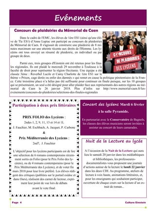 Culture EinsteinPage 4
Evénements
Nuit de la Lecture au lycée
A l’occasion de la Nuit de la Lecture qui aura
lieu le samedi 20 janvier dans les médiathèques
et bibliothèques, les professeures-
documentalistes vous proposent une journée
d’actions autour de la lecture le lundi 22 janvier
dans les deux CDI. Au programme, ateliers de
lecture à voix haute, animations littéraires, et,
pour les enseignants qui souhaitent participer,
ouverture de chaque cours sur la lecture d’un ex-
trait de roman...
Concours de plaidoiries du Mémorial de Caen
Dans le cadre de l'EMC, les élèves de 1ère ES1 (ainsi qu'une élè-
ve de Tle ES1) d’Anne Lupiac ont participé au concours de plaidoiries
du Mémorial de Caen. Il s'agissait de construire une plaidoirie de 8 mi-
nutes maximum sur une atteinte récente aux droits de l'Homme. Les ly-
céens ont tous envoyé un résumé de plaidoirie, en individuel ou par
groupe de deux.
Parmi eux, trois groupes d'Einstein ont été retenus pour les fina-
les régionales. Ils ont plaidé le mercredi 29 novembre à Toulouse à la
faculté de droit pour représenter la région Occitanie. Une équipe a été
classée 3ème : Reverbel Lucile et Camy Charlotte de 1ère ES1 sur le
thème « Prison, cage dorée ou enfer des damnés » qui remet en cause la politique pénitentiaire de la Fran-
ce. Cette troisième place n’a hélas pas été suffisante pour continuer en finale puisque, sur les 10 groupes
qui se présentaient, un seul a été désigné pour aller plaider face aux représentants des autres régions au mé-
morial de Caen le 26 janvier 2018. Plus d’infos sur http://www.memorial-caen.fr/les-
evenements/concours-de-plaidoiries/selections-des-finales-regionales
Participation à deux prix littéraires
PRIX FOLIO des Lycéens :
2ndes 1, 2, 9, 11, 13 et 14 et 1L
J. Fauchier, M. Eschbach, A. Jacquet, P. Carbone
&
Prix Méditerranée des Lycéens :
2nd7, J. Fauchier
L’objectif pour les lycéens participants est de lire
une sélection de 6 romans contemporains récem-
ment sortis en Folio (pour le Prix Folio des ly-
céens), ou de 4 romans contemporains (pour le
Prix Méditerranée des Lycéens), et de voter fin
mars 2018 pour leur livre préféré. Les élèves rédi-
gent des critiques (publiées sur le portail esidoc et
dans Ours), réalisent des carnet de lecteur, expri-
ment leur point de vue lors de débats
avant le vote final.
Concert des lycéens Mardi 6 février
à la salle Pyramide.
En partenariat avec le Conservatoire de Bagnols,
les classes des élèves musiciens seront invitées à
assister au concert de leurs camarades.
 