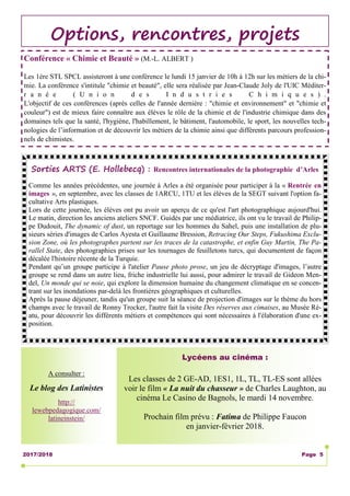 2017/2018 Page 5
Options, rencontres, projets
Sorties ARTS (E. Hollebecq) : Rencontres internationales de la photographie d’Arles
Comme les années précédentes, une journée à Arles a été organisée pour participer à la « Rentrée en
images », en septembre, avec les classes de 1ARCU, 1TU et les élèves de la SEGT suivant l'option fa-
cultative Arts plastiques.
Lors de cette journée, les élèves ont pu avoir un aperçu de ce qu'est l'art photographique aujourd'hui.
Le matin, direction les anciens ateliers SNCF. Guidés par une médiatrice, ils ont vu le travail de Philip-
pe Dudouit, The dynamic of dust, un reportage sur les hommes du Sahel, puis une installation de plu-
sieurs séries d'images de Carlos Ayesta et Guillaume Bression, Retracing Our Steps, Fukushima Exclu-
sion Zone, où les photographes partent sur les traces de la catastrophe, et enfin Guy Martin, The Pa-
rallel State, des photographies prises sur les tournages de feuilletons turcs, qui documentent de façon
décalée l'histoire récente de la Turquie.
Pendant qu’un groupe participe à l'atelier Pause photo prose, un jeu de décryptage d'images, l’autre
groupe se rend dans un autre lieu, friche industrielle lui aussi, pour admirer le travail de Gideon Men-
del, Un monde qui se noie, qui explore la dimension humaine du changement climatique en se concen-
trant sur les inondations par-delà les frontières géographiques et culturelles.
Après la pause déjeuner, tandis qu'un groupe suit la séance de projection d'images sur le thème du hors
champs avec le travail de Ronny Trocker, l'autre fait la visite Des réserves aux cimaises, au Musée Ré-
atu, pour découvrir les différents métiers et compétences qui sont nécessaires à l'élaboration d'une ex-
position.
Lycéens au cinéma :
Les classes de 2 GE-AD, 1ES1, 1L, TL, TL-ES sont allées
voir le film « La nuit du chasseur » de Charles Laughton, au
cinéma Le Casino de Bagnols, le mardi 14 novembre.
Prochain film prévu : Fatima de Philippe Faucon
en janvier-février 2018.
A consulter :
Le blog des Latinistes
http://
lewebpedagogique.com/
latineinstein/
Conférence « Chimie et Beauté » (M.-L. ALBERT )
Les 1ère STL SPCL assisteront à une conférence le lundi 15 janvier de 10h à 12h sur les métiers de la chi-
mie. La conférence s'intitule "chimie et beauté", elle sera réalisée par Jean-Claude Joly de l'UIC Méditer-
r a n é e ( U n i o n d e s I n d u s t r i e s C h i m i q u e s ) .
L'objectif de ces conférences (après celles de l'année dernière : "chimie et environnement" et "chimie et
couleur") est de mieux faire connaître aux élèves le rôle de la chimie et de l'industrie chimique dans des
domaines tels que la santé, l'hygiène, l'habillement, le bâtiment, l'automobile, le sport, les nouvelles tech-
nologies de l’information et de découvrir les métiers de la chimie ainsi que différents parcours profession-
nels de chimistes.
 