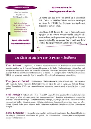 Les Clubs et ateliers sur la pause méridienne
Actions autour du
développement durable
La vente des éco-blocs au profit de l’association
TEELGO et du Burkina Faso se poursuit, menée par
les élèves de 1GEAD. Des éco-blocs sont également
disponibles au CDI Blum.
Les élèves de B. Loison de 1ères et Terminales euro
espagnol de la section professionnelle vont par ail-
leurs réaliser un diaporama en espagnol sur le déve-
loppement durable qui pourra être projeté lors de la
Journée du Développement Durable en avril 2018.
Club Sciences : Le jeudi de 13h à 14h au bloc scientifique du site Blum avec des élèves motivés de
seconde encadrés par S. Bruyère (Sciences Physiques) et G. Buffet (Mathématiques). L'objectif du club
sciences est de mettre en œuvre une démarche scientifique, d'initier ses participants à la physique des parti-
cules ( l’étude des constituants fondamentaux de la matière ) et à comprendre les recherches effectuées au
CERN. Un voyage est organisé à Genève auquel les élèves du club sciences peuvent participer.
Club jeux de Société : le lundi entre 12h45 et 14h au CDI Blum ; le mardi entre 12h45 et 14h au
CDI Vigan. Ce club est l’occasion de faire découvrir aux élèves des jeux de logique, de stratégie, d’imagi-
nation, d’association d’idées, de coopération et de partager un moment convivial entre lycéens et ensei-
gnants.
Club Manga : le lundi entre 13h et 14h au CDI Vigan. Un petit groupe d'élèves souhaitait créer un
club manga, la même idée avait germé chez les documentalistes... Les deux projets ont donc fusionné de
manière à créer ce club manga : 1h hebdomadaire d'échanges, de partage, de dessin... Les élèves vont de
plus participer au Prix Mangawa, un prix littéraire qui distingue chaque année un ouvrage parmi une sélec-
tion de 15 titres. Et ils auront leur mot à dire concernant la politique d'acquisition du CDI en matière de
manga !
Cafés Littéraires : des rendez-vous réguliers sont proposés en alternance dans chaque CDI, des ca-
fés manga et cafés lecture à destination des lycéens ; des cafés littéraires / culturels pour les enseignants à
chaque veille de vacances.
Avenue du Commando
Vigan Braquet
30200 Bagnols-sur-Cèze
Lycée Albert Einstein
Portail esidoc des CDI :
http://0300950v.esidoc.fr
Bulletin réalisé par
F. Delacroix et L. Dugas
professeures-
documentalistes et
référentes culture.
 