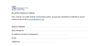 BULLETIN D’ACCES AU CAWEB
Pour recevoir vos codes d’accès à votre espace privé, vous pouvez compléter ce bulletin et nous le
retourner par email à contact@cgare51.org
NOM et PRENOM : ……………………………………………………………………………………………………………………………………………………………………………….……………………………………………………………………………………………………………………………………………………………………………….
Nom entreprise : ……………………………………………………………………………………………………………………………………………………………………………….………………………………………………………………………………………………………………………………………………………………………………………
N° adhérent (si vous le connaissez) : ……………………………………………………………………………………………………………………………………………………………………………….
Email : ……………………………………………………………………………………………………………………………………………………………………………….……………………………………………………………………………………………………………………………………………………………………………….…………………………………………………
Téléphone : ……………………………………………………………………………………………………………………………………………………………………………….
 