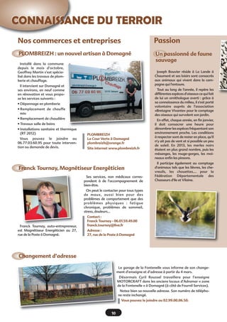 CONNAISSANCE DU TERROIR
Nos commerces et entreprises

Passion

PLOMBREIZH : un nouvel artisan à Domagné

Un passionné de faune
sauvage

Installé dans la commune
depuis le mois d’octobre,
Geoffrey Martin s’est spécialisé dans les travaux de plomberie et chauffage.

Joseph Bouvier réside à La Lande à
Chaumeré et ses loisirs sont consacrés
aux animaux qui vivent dans la campagne qui l'entoure.

Il intervient sur Domagné et
ses environs, en neuf comme
en rénovation et vous propose les services suivants :

Tout au long de l'année, il repère les
différentes espèces d'oiseaux ce qui fait
de lui un ornithologue averti : grâce à
sa connaissance du milieu, il s'est porté
volontaire auprès de l'association
«Bretagne Vivante» pour le comptage
des oiseaux qui survolent son jardin.

• Dépannage en plomberie
• Remplacement de chauffe
eau
• Remplacement de chaudière
• Travaux salle de bains
• Installations sanitaire et thermique
(RT 2012)
Vous pouvez le joindre au
06.77.03.60.95 pour toute intervention ou demande de devis.

PLOMBREIZH
La Cour Verte à Domagné
plombreizh@orange.fr
Site internet www.plombreizh.fr

Franck Tournay, Magnétiseur Energéticien
Ses services, non médicaux correspondent à de l’accompagnement de
bien-être.

En effet, chaque année, en fin janvier,
il doit consacrer une heure pour
dénombrer les espèces fréquentant son
environnement proche. Les conditions
à respecter sont de rester en place, qu'il
n'y ait pas de vent et si possible un peu
de soleil. En 2013, les merles noirs
étaient en plus grand nombre, puis les
mésanges, les rouge-gorges, les moineaux enfin les pinsons.
Il participe également au comptage
d'animaux tels que les lièvres, les chevreuils, les chouettes.... pour la
Fédération Départementale des
Chasseurs d'Ile et Vilaine.

On peut le contacter pour tous types
de maux, aussi bien pour des
problèmes de comportement que des
problèmes physiques  : fatigue
chronique, problèmes de sommeil,
stress, douleurs…

Franck Tournay, auto-entrepreneur,
est Magnétiseur Energéticien au 27,
rue de la Poste à Domagné.

Contact :
Franck Tournay - 06.01.59.49.00
franck.tournay@live.fr
Adresse :
27, rue de la Poste à Domagné

Changement d’adresse
Le garage de la Fontenelle vous informe de son changement d’enseigne et d’adresse à partir du 4 mars.
Désormais Cyril Roussel travaillera pour l’enseigne
MOTORCRAFT dans les anciens locaux d’Adramar « zone
de la Fontenelle » à Domagné (à côté de Fournil Services).
Notez bien sa nouvelle adresse. Son numéro de téléphone reste inchangé.
Vous pouvez le joindre au 02.99.00.06.50.

10

 