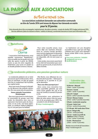 LA PAROLE AUX ASSOCIATIONS
SubventionS 2014
Les associations souhaitant demander une subvention communale
au titre de l’année 2014 sont tenues de déposer leur demande en mairie

pour le 31 janvier.
Votre demande devra être accompagnée, impérativement, des pièces suivantes : compte de résultat 2013, budget prévisionnel 2014,
liste des adhérents (dates de naissance enfants / adultes et adresse), coordonnées bancaires et toute autre information utile.

USCD
BadaDoma

L'association USCD Badminton, aussi
appelée maintenant "BadaDoma",
vous accueille tous les jeudis soirs à la
salle des sports à partir de 20h30,
munis ou pas de votre raquette de
badminton, pour jouer en simple ou
en double pendant environ 2 heures.

Pour cette nouvelle saison, nous
avons déjà une trentaine d'inscriptions et, comme l'année dernière,
nous ouvrons également le dimanche
matin de 10h30 à 12h, quand la salle
est disponible, afin de venir jouer en
famille.
Cette année, nous avons aussi lancé
le tee-shirt de l'association qui a remporté un grand succès, et sera livré en
début d'année.

Le badminton est une discipline
accessible à tous, quel que soit l'âge,
n'hésitez pas à venir nous rejoindre !
Bonne année 2014 à tous, sportivement !
Pour nous contacter : badadoma@gmail.com ou au
06.89.90.08.61

La randonnée pédestre, une passion grandeur nature
La randonnée pédestre est un loisir
qui associe sport et découverte. Ainsi,
tout en marchant, en plus du grand
bol d’air, le randonneur fait fructifier
son capital santé.

Dès février, nous débutons les sorties (à la demi-journée – 12km) puis à
la journée ou ½ journée et ce, jusqu’en décembre.

Vous avez envie d’essayer la discipline, de découvrir des endroits méconnus. Ne vous posez plus de questions.

Alors venez nous rencontrer lors
notre assemblée générale, qui sera
suivie d’une galette des rois et du
verre de l’amitié, le samedi 25 janvier
à 17h.

Venez rejoindre l’association
Randomagné.
Que vous soyez jeune ou moins jeune,
la convivialité du groupe vous fera
avaler les kilomètres sans vous en
apercevoir. Une bonne paire de chaussures, un sac à dos, une tenue appropriée, un certificat médical (obligatoire), et c’est parti pour les balades.

Vous vous dites pourquoi pas !

L’association vous présentera le
bilan de cette saison riche de souvenirs et de ses projets pour 2014. Ou,
consulter le site de Randomagné :
http://randomagne.fr.

Calendrier des
randonnées 2014 :
• 16 février : Moussé
(11km - sortie ½ journée)
• 16 mars : Gosné
(12km - sortie ½ journée)
• 20 avril : Guipel
(22 km - sortie ½ journée et journée)
• 18 mai : Messac Guipry
(21 km - sortie ½ journée et journée)
• 28 juin : randonnée surprise
• 31 aout : Saint Cast
(21 km - sortie à la journée)
• 27-28 sept : W.E rando dans l’Orne
• 26 oct : Boigervilly
(16 km - sortie journée)
• 23 nov : rando au profit du
Téléthon à Piré s/ Seiche
(7 km - sortie ½ journée)
• 14 déc : Montautour
(11km - sortie ½ journée)
Rendez-vous sur le site de l’association :
http://randomagne.fr/

12

 