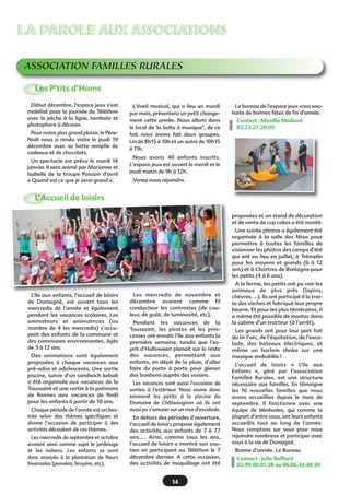 LA PAROLE AUX ASSOCIATIONS
ASSOCIATION FAMILLES RURALES
Les P’tits d’Homs
Début décembre, l'espace jeux s’est
mobilisé pour la journée du Téléthon
avec la pêche à la ligne, tombola et
photophore à décorer.
Pour notre plus grand plaisir, le PèreNoël nous a rendu visite le jeudi 19
décembre avec sa hotte remplie de
cadeaux et de chocolats.
Un spectacle est prévu le mardi 14
janvier. Il sera animé par Marianne et
Isabelle de la troupe Poisson d'avril
« Quand est ce que je serai grand ».

L'éveil musical, qui a lieu un mardi
par mois, présentera un petit changement cette année. Nous allons dans
le local de 'la boîte à musique", de ce
fait nous avons fait deux groupes.
Un de 8h15 à 10h et un autre de 10h15
à 11h.

Le bureau de l'espace jeux vous souhaite de bonnes fêtes de fin d'année.
Contact : Mireille Maillard
02.23.27.20.05

Nous avons 40 enfants inscrits.
L'espace jeux est ouvert le mardi et le
jeudi matin de 9h à 12h.
Venez nous rejoindre.

L’Accueil de loisirs
proposées et un stand de décoration
et de vente de cup cakes a été monté.
Une soirée photos a également été
organisée à la salle des fêtes pour
permettre à toutes les familles de
visionner les photos des camps d’été
qui ont eu lieu en juillet, à Trémelin
pour les moyens et grands (6 à 12
ans) et à Chartres de Bretagne pour
les petits (4 à 6 ans).

L’Ile aux enfants, l’accueil de loisirs
de Domagné, est ouvert tous les
mercredis de l’année et également
pendant les vacances scolaires. Les
animateurs et animatrices (au
nombre de 4 les mercredis) s’occupent des enfants de la commune et
des communes environnantes, âgés
de 3 à 12 ans.
Des animations sont également
proposées à chaque vacances aux
pré-ados et adolescents. Une sortie
piscine, suivie d’un sandwich kebab
a été organisée aux vacances de la
Toussaint et une sortie à la patinoire
de Rennes aux vacances de Noël
pour les enfants à partir de 10 ans.
Chaque période de l’année est orchestrée selon des thèmes spécifiques et
donne l’occasion de participer à des
activités découlant de ces thèmes.
Les mercredis de septembre et octobre
avaient ainsi comme sujet le jardinage
et les indiens. Les enfants se sont
donc essayés à la plantation de fleurs
hivernales (pensées, bruyère, etc).

Les mercredis de novembre et
décembre avaient comme fil
conducteur les contrastes (de couleur, de goût, de luminosité, etc).
Pendant les vacances de la
Toussaint, les pirates et les princesses ont envahi l’Ile aux enfants la
première semaine, tandis que l’esprit d’Halloween planait sur le reste
des vacances, permettant aux
enfants, en dépit de la pluie, d’aller
faire du porte à porte pour glaner
des bonbons auprès des voisins.
Les vacances sont aussi l’occasion de
sorties à l’extérieur. Nous avons donc
emmené les petits à la piscine du
Domaine de Châteaugiron où ils ont
aussi pu s’amuser sur un mur d’escalade.
En dehors des périodes d’ouverture,
l’accueil de loisirs propose également
des activités aux enfants de 7 à 77
ans….. Ainsi, comme tous les ans,
l’accueil de loisirs a montré son soutien en participant au Téléthon le 7
décembre dernier. A cette occasion,
des activités de maquillage ont été

14

A la ferme, les petits ont pu voir les
animaux de plus près (lapins,
chèvres, …). Ils ont participé à la traite des vaches et fabriqué leur propre
beurre. Et pour les plus téméraires, il
a même été possible de monter dans
la cabine d’un tracteur (à l’arrêt).
Les grands ont pour leur part fait
du tir l’arc, de l’équitation, de l’escalade, des bateaux électriques, et
même un harlem shake sur une
musique endiablée !
L’accueil de loisirs «  L’Ile aux
Enfants  », géré par l’association
Familles Rurales, est une structure
nécessaire aux familles. En témoigne
les 10 nouvelles familles que nous
avons accueillies depuis le mois de
septembre. Il fonctionne avec une
équipe de bénévoles, qui comme la
plupart d’entre vous, ont leurs enfants
accueillis tout au long de l’année.
Nous comptons sur vous pour nous
rejoindre nombreux et participer avec
nous à la vie de Domagné.
Bonne d’année. Le Bureau
Contact : Julie Buffard
02.99.00.01.38 ou 06.86.34.48.30

 