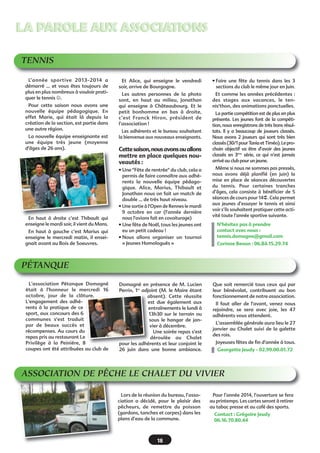 LA PAROLE AUX ASSOCIATIONS
TENNIS
L’année sportive 2013-2014 a
démarré … et vous êtes toujours de
plus en plus nombreux à vouloir pratiquer le tennis .
Pour cette saison nous avons une
nouvelle équipe pédagogique. En
effet Marie, qui était là depuis la
création de la section, est partie dans
une autre région.
La nouvelle équipe enseignante est
une équipe très jeune (moyenne
d'âges de 26 ans).

En haut à droite c’est Thibault qui
enseigne le mardi soir, il vient du Mans.
En haut à gauche c’est Marius qui
enseigne le mercredi matin, il enseignait avant au Bois de Soeuvres.

Et Alice, qui enseigne le vendredi
soir, arrive de Bourgogne.

• Faire une fête du tennis dans les 3
sections du club le même jour en Juin.

Les autres personnes de la photo
sont, en haut au milieu, Jonathan
qui enseigne à Châteaubourg. Et le
petit bonhomme en bas à droite,
c’est Franck Hiron, président de
l’association !

Et comme les années précédentes :
des stages aux vacances, le tennis'thon, des animations ponctuelles.

Les adhérents et le bureau souhaitent
la bienvenue aux nouveaux enseignants.

Cette saison, nous avons ou allons
mettre en place quelques nouveautés :

La partie compétition est de plus en plus
présente. Les jeunes font de la compétition, nous enregistrons de très bons résultats. Il y a beaucoup de joueurs classés.
Nous avons 2 joueurs qui sont très bien
classés (30/1 pour Tania et Timéo). Le prochain objectif va être d’avoir des jeunes
classés en 3ème série, ce qui n’est jamais
arrivé au club pour un jeune.

• Une "Fête de rentrée" du club, cela a
permis de faire connaître aux adhérents la nouvelle équipe pédagogique. Alice, Marius, Thibault et
Jonathan nous on fait un match de
double … de très haut niveau.
• Une sortie à l'Open de Rennes le mardi
9 octobre en car (l'année dernière
nous l'avions fait en covoiturage)
• Une fête de Noël, tous les jeunes ont
eu un petit cadeau !
• Nous allons organiser un tournoi
« Jeunes Homologués »

Même si nous ne sommes pas pressés,
nous avons déjà planifié (en juin) la
mise en place de séances découvertes
du tennis. Pour certaines tranches
d’âges, cela consiste à bénéficier de 5
séances de cours pour 14€. Cela permet
aux jeunes d’essayer le tennis et ainsi
voir s’ils souhaitent pratiquer cette activité toute l’année sportive suivante.

Domagné en présence de M. Lucien
Perrin, 1er adjoint (M. le Maire étant
absent). Cette réussite
est due également aux
entraînements le lundi à
13h30 sur le terrain ou
sous le hangar de janvier à décembre.
Une soirée repas s'est
déroulée au Chalet
pour les adhérents et leur conjoint le
26 juin dans une bonne ambiance.

Que soit remercié tous ceux qui par
leur bénévolat, contribuent au bon
fonctionnement de notre association.

N’hésitez pas à prendre
contact avec nous :
tennis.domagne@gmail.com
Corinne Benon : 06.84.15.29.74

PÉTANQUE
L'association Pétanque Domagné
était à l'honneur le mercredi 16
octobre, jour de la clôture.
L'engagement des adhérents à la pratique de ce
sport, aux concours des 6
communes s'est traduit
par de beaux succès et
récompenses. Au cours du
repas pris au restaurant Le
Privilège à la Peinière, 8
coupes ont été attribuées au club de

Il faut aller de l'avant, venez nous
rejoindre, se sera avec joie, les 47
adhérents vous attendent.
L'assemblée générale aura lieu le 27
janvier au Chalet suivi de la galette
des rois.
Joyeuses fêtes de fin d'année à tous.
Georgette Jeudy - 02.99.00.01.72

ASSOCIATION DE PÊCHE LE CHALET DU VIVIER
Lors de la réunion du bureau, l’association a décidé, pour le plaisir des
pêcheurs, de remettre du poisson
(gardons, tanches et carpes) dans les
plans d’eau de la commune.

18

Pour l’année 2014, l’ouverture se fera
au printemps. Les cartes seront à retirer
au tabac presse et au café des sports.
Contact : Grégoire Jeudy
06.16.70.80.44

 
