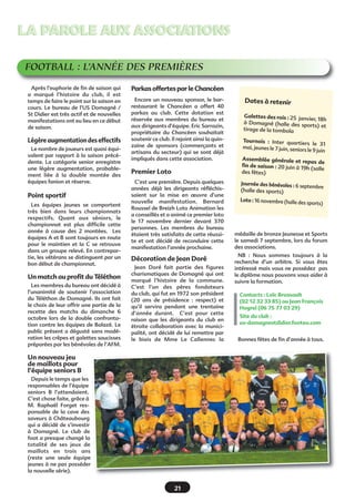 LA PAROLE AUX ASSOCIATIONS
FOOTBALL : L’ANNÉE DES PREMIÈRES
Après l’euphorie de fin de saison qui
a marqué l’histoire du club, il est
temps de faire le point sur la saison en
cours. Le bureau de l’US Domagné /
St Didier est très actif et de nouvelles
manifestations ont eu lieu en ce début
de saison.

Légère augmentation des effectifs
Le nombre de joueurs est quasi équivalent par rapport à la saison précédente. La catégorie senior enregistre
une légère augmentation, probablement liée à la double montée des
équipes fanion et réserve.

Point sportif
Les équipes jeunes se comportent
très bien dans leurs championnats
respectifs. Quant aux séniors, le
championnat est plus difficile cette
année à cause des 2 montées. Les
équipes A et B sont toujours en route
pour le maintien et la C se retrouve
dans un groupe relevé. En contrepartie, les vétérans se distinguent par un
bon début de championnat.

Un match au profit du Téléthon
Les membres du bureau ont décidé à
l’unanimité de soutenir l’association
du Téléthon de Domagné. Ils ont fait
le choix de leur offrir une partie de la
recette des matchs du dimanche 6
octobre lors de la double confrontation contre les équipes de Balazé. Le
public présent a dégusté sans modération les crêpes et galettes saucisses
préparées par les bénévoles de l’AFM.

Parkas offertes par le Chancéen
Encore un nouveau sponsor, le barrestaurant le Chancéen a offert 40
parkas au club. Cette dotation est
réservée aux membres du bureau et
aux dirigeants d’équipe. Eric Sarrazin,
propriétaire du Chancéen souhaitait
soutenir ce club. Il rejoint ainsi la quinzaine de sponsors (commerçants et
artisans du secteur) qui se sont déjà
impliqués dans cette association.

Premier Loto
C’est une première. Depuis quelques
années déjà les dirigeants réfléchissaient sur la mise en œuvre d’une
nouvelle manifestation. Bernard
Roussel de Breizh Loto Animation les
a conseillés et a animé ce premier loto
le 17 novembre dernier devant 370
personnes. Les membres du bureau
étaient très satisfaits de cette réussite et ont décidé de reconduire cette
manifestation l’année prochaine.

Décoration de Jean Doré
Jean Doré fait partie des figures
charismatiques de Domagné qui ont
marqué l’histoire de la commune.
C’est l’un des pères fondateurs
du club, qui fut en 1972 son président
(20 ans de présidence : respect) et
qu’il servira pendant une trentaine
d’année durant. C’est pour cette
raison que les dirigeants du club en
étroite collaboration avec la municipalité, ont décidé de lui remettre par
le biais de Mme Le Callennec la

Un nouveau jeu
de maillots pour
l’équipe seniors B
Depuis le temps que les
responsables de l’équipe
seniors B l’attendaient.
C’est chose faite, grâce à
M. Raphaël Forget responsable de la cave des
saveurs à Châteaubourg
qui a décidé de s’investir
à Domagné. Le club de
foot a presque changé la
totalité de ses jeux de
maillots en trois ans
(reste une seule équipe
jeunes à ne pas posséder
la nouvelle série).

21

Dates à retenir
Galettes des rois : 25 jan
vier, 18h
à Domagné (halle des spo
rts) et
tirage de la tombola
Tournois  : Inter quartie
rs  le 31
mai, jeunes le 7 juin, seniors
 le 9 juin
Assemblée générale et rep
as de
fin de saison : 20 juin à 19h
(salle
des fêtes)
Journée des bénévoles : 6 sep
tembre
(halle des sports)
Loto : 16 novembre (halle des

sports)

médaille de bronze Jeunesse et Sports
le samedi 7 septembre, lors du forum
des associations.
NB  : Nous sommes toujours à la
recherche d’un arbitre. Si vous êtes
intéressé mais vous ne possédez pas
le diplôme nous pouvons vous aider à
suivre la formation.
Contacts : Loïc Brossault
(02 12 32 33 85) ou Jean François
Hogrel (06 75 77 03 29)
Site du club :
us-domagnestdidier.footeo.com
Bonnes fêtes de fin d’année à tous.

 
