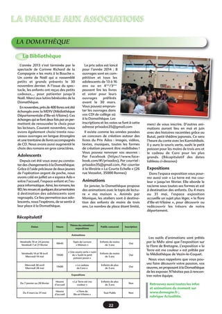 LA PAROLE AUX ASSOCIATIONS
LA DOMATHÈQUE
La Bibliothèque
L’année 2013 s’est terminée par le
spectacle de Corinne Richard de la
Compagnie « les mots à la Bouche ».
Un conte de Noël qui a rassemblé
petits et grands présents le 30
novembre dernier. A l’issue du spectacle, les enfants ont reçus des petits
cadeaux,… pour patienter jusqu’à
Noël. Merci aux lutins bénévoles de la
Domathèque.
En novembre, près de 400 livres ont été
échangés avec la MDIV (Médiathèque
Départementale d’Ille-et-Vilaine). Ces
échanges qui se font deux fois par an permettent de renouveler le choix pour
les lecteurs. Courant novembre, nous
avons également choisi trente nouveaux ouvrages en langue étrangère
et une trentaine de livres accompagnés
de CD. Nous avons aussi augmenté le
choix des romans en gros caractères.

Adolescents
Depuis cet été vous avez pu constater des changements à la Domathèque.
Grâce à l’aide précieuse de deux jeunes
de l’opération argent de poche, nous
avons créé en juillet un « espace Ado »
entre l’accueil, l’espace enfant et l’espace informatique. Ainsi, les romans, les
BD, les revues et quelques documentaires
à destination des adolescents sont
regroupés. Ce lieu permettra aux adolescents, nous l’espérons, de se sentir à
leur place à la Domathèque.

Le prix ados est lancé
pour l’année 2014  ; 8
ouvrages sont en compétition et tous les
adolescents de 13 à 16
ans ou en 4ème/3ème
peuvent lire les livres
et voter pour leurs
ouvrages
préférés
avant le 30 mars.
Vous pouvez emprunter les ouvrages dans
vos CDI de collège où
à la Domathèque. Les
inscriptions et les votes se font à cette
adresse prixados35@gmail.com
Il existe comme les années passées
un concours de création autour des
livres du Prix Ados : images, vidéos,
textes, musiques, toutes les formes
de création peuvent être mobilisées !
Vous pouvez renvoyer vos œuvres  :
Par Facebook (https://www.facebook.com/#!/prixados), Par courriel :
prixados35@gmail.com, Par courrier
à la librairie « La Courte Echelle » (26
rue Vasselot, 35000 Rennes)

Animations
En janvier, la Domathèque propose
des animations avec le tapis de lecture «  ma maison  ». Animés par
Monique, les ateliers sont à destination des enfants de moins de trois
ans. Le nombre de place étant limité,

merci de vous inscrire. D’autres animations auront lieu en mai et juin
avec des histoires racontées grâce au
Butaï, petit théâtre japonais. Ce sera
l’heure du conte avec les Kamishibaïs.
Il y aura la souris verte, sushi le petit
poisson pour les moins de trois ans et
le cadeau de Caro pour les plus
grands. (Récapitulatif des dates
tableau ci-dessous)

Expositions
Dans l’espace exposition vous pourrez aussi voir « La terre est ma couleur » jusqu’en février. Elle aborde le
racisme sous toutes ses formes et est
à destination des enfants. Du 4 mars
au 31 mai, l’espace exposition
accueille un sujet plus léger, « la flore
d’Ille-et-Vilaine  », pour découvrir ou
redécouvrir les trésors de notre
département.

Récapitulatif
Dates

Heure

Thèmes des animations/
expositions

Public concerné

Inscription

Animations
Vendredis 10 et 24 janvier
Vendredi 7 et 21 février

10h45

Tapis de Lecture
« Maison »

Enfants de moins
de 3 ans

Oui

Vendredis 14 et 18 avril
Mercredi 14 mai

11h00

« Une souris verte » suivi
de « Sushi le petit
poisson jaune »

Enfants de moins
de 3 ans

Oui

« Le cadeau
de Caro »

Enfants de plus
de 3 ans

Oui

Mercredi 30 avril
Mercredi 28 mai

11h00

Expositions

Du 7 janvier au 28 février

Heures
d’accueil

« La Terre est ma
couleur »

Enfants de plus
de 3 ans

Non

Du 4 mars au 31 mai

Heures
d’accueil

« Flore de
Ille-et-Vilaine »

Tout Public

Non

22

Les outils d’animations sont prêtés
par la Mdiv ainsi que l’exposition sur
la Flore de Bretagne. L’exposition « la
Terre est ma couleur » est prêtée par
la Médiathèque de Vezin-le-Coquet.
Nous vous rappelons que vous pouvez faire découvrir votre passion, vos
œuvres, en proposant à la Domathèque
de les exposer. N’hésitez pas à rencontrer notre équipe.
Retrouvez aussi toutes les infos
et animations du moment sur
www.domagne.fr ;
rubrique Actualités.

 