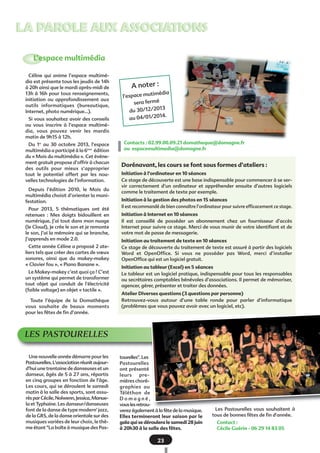 LA PAROLE AUX ASSOCIATIONS
L’espace multimédia
Céline qui anime l’espace multimédia est présente tous les jeudis de 14h
à 20h ainsi que le mardi après-midi de
13h à 16h pour tous renseignements,
initiation ou approfondissement aux
outils informatiques (bureautique,
Internet, photo numérique…).
Si vous souhaitez avoir des conseils
ou vous inscrire à l’espace multimédia, vous pouvez venir les mardis
matin de 9h15 à 12h.
Du 1er au 30 octobre 2013, l’espace
multimédia a participé à la 6ème édition
du « Mois du multimédia ». Cet événement gratuit propose d’offrir à chacun
des outils pour mieux s’approprier
tout le potentiel offert par les nouvelles technologies de l’information.
Depuis l’édition 2010, le Mois du
multimédia choisit d’orienter la manifestation.
Pour 2013, 5 thématiques ont été
retenues  : Mes doigts bidouillent en
numérique, J’ai tout dans mon nuage
(le Cloud), Je crée le son et je remonte
le son, J’ai la mémoire qui se branche,
J’apprends en mode 2.0.
Cette année Céline a proposé 2 ateliers tels que créer des cartes de vœux
sonores, ainsi que du makey-makey
« Clavier fou », « Piano Banane ».
Le Makey-makey c’est quoi ça ? C’est
un système qui permet de transformer
tout objet qui conduit de l’électricité
(faible voltage) en objet « tactile ».
Toute l’équipe de la Domathèque
vous souhaite de beaux moments
pour les fêtes de fin d’année.

A noter :
imédia
l’espace mut
sera fermé
13
du 30/12/20
2014.
au 04/01/

Contacts : 02.99.00.09.21 domatheque@domagne.fr
ou espacemultimedia@domagne.fr

Dorénavant, les cours se font sous formes d’ateliers :
Initiation à l’ordinateur en 10 séances
Ce stage de découverte est une base indispensable pour commencer à se servir correctement d’un ordinateur et appréhender ensuite d’autres logiciels
comme le traitement de texte par exemple.
Initiation à la gestion des photos en 15 séances
Il est recommandé de bien connaître l’ordinateur pour suivre efficacement ce stage.
Initiation à Internet en 10 séances
Il est conseillé de posséder un abonnement chez un fournisseur d’accès
Internet pour suivre ce stage. Merci de vous munir de votre identifiant et de
votre mot de passe de messagerie.
Initiation au traitement de texte en 10 séances
Ce stage de découverte du traitement de texte est assuré à partir des logiciels
Word et OpenOffice. Si vous ne posséder pas Word, merci d’installer
OpenOffice qui est un logiciel gratuit.
Initiation au tableur (Excel) en 5 séances
Le tableur est un logiciel pratique, indispensable pour tous les responsables
ou secrétaires comptables bénévoles d’associations. Il permet de mémoriser,
agencer, gérer, présenter et traiter des données.
Atelier Diverses questions (3 questions par personne)
Retrouvez-vous autour d’une table ronde pour parler d’informatique
(problèmes que vous pouvez avoir avec un logiciel, etc).

LES PASTOURELLES
Une nouvelle année démarre pour les
Pastourelles. L'association réunit aujourd'hui une trentaine de danseuses et un
danseur, âgés de 5 à 27 ans, répartis
en cinq groupes en fonction de l'âge.
Les cours, qui se déroulent le samedi
matin à la salle des sports, sont assurés par Cécile, Nolwenn, Jessica, Manuela et Typhaine. Les danseur/danseuses
font de la danse de type modern' jazz,
de la GRS, de la danse orientale sur des
musiques variées de leur choix, le thème étant "La boîte à musique des Pas-

tourelles". Les
Pastourelles
ont présenté
leurs
premières chorégraphies au
Téléthon de
Domagné,
vous les retrouverez également à la fête de la musique.
Elles termineront leur saison par le
gala qui se déroulera le samedi 28 juin
à 20h30 à la salle des fêtes.

23

Les Pastourelles vous souhaitent à
tous de bonnes fêtes de fin d'année.
Contact :
Cécile Guérin - 06 29 14 83 05

 