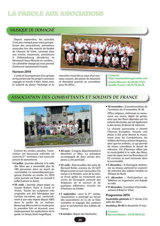 LA PAROLE AUX ASSOCIATIONS
MUSIQUE DE DOMAGNÉ
Depuis septembre, les activités
n'ont pas manqué pour notre groupe :
forum des associations, animations
musicales lors des matchs de basket
de l'Aurore de Vitré, carnaval chez
nos voisins mayennais, prestations
à Châteaubourg (braderie) et
Montreuil Sous-Pérouse en octobre...
Un calendrier chargé qui nous permet
d'entrevoir sereinement l'avenir.

Horizon 2014
L'unité et la progression d'un groupe
se façonnent par les projets communs
engagés et menés à bien. Ainsi, avec
la volonté de placer l'échange et la

rencontre musicale au cœur d'un nouveau concert, des pistes de dessinent
et devraient pouvoir se concrétiser
pour fin 2014… 

Contacts :
http://musiquedomagne.wifeo.com
Sandra Moussé : 02.99.00.77.02
Aurélie Travers : 06.15.78.34.44

ASSOCIATION DES COMBATTANTS ET SOLDATS DE FRANCE
• 10 novembre : Commémoration de
l’armistice du 11 novembre 14-18.
Office religieux, cérémonie au monument aux morts, dépôt de gerbes
ainsi que des fleurs déposées par les
enfants des écoles, qui ont également
lu des textes de devoir de mémoire.

Comme les années passées, l’association est beaucoup sollicitée au
cours du 2ème semestre, c’est aussi une
preuve de dynamisme.
• 6 juillet : Journée détente à la salle
des fêtes qui a rassemblé plus de
140 personnes dans un esprit de
convivialité. Ce rassemblement progresse d’année en année. En 2014
cette journée est fixée au samedi 5
juillet (retenir la date).
• 20 août  : Journée pique-nique au
musée Robert Tatin à Cossé le
Vivien. Toutes les sculptures très
originales ont été fabriquées par
l’artiste lui-même, qui, conformément à son vœu repose depuis 1983
dans le jardin de sa maison.
Beaucoup découvrait ce musée pour
la première fois et écoutait avec
intéressement les explications de la
guide. Le temps était magnifique.

• 24 aout : Congrès départemental à
Montfort s/ Meu. Le président
accompagné de deux portes drapeaux y ont participé.

La chorale paroissiale a chanté
l’Hymne Européen. Ensuite une
photo à été prise devant le monument avec les Combattants, les
Soldats de France et leurs drapeaux,
ainsi que les enfants, ce qui permet
de mieux concrétiser le devoir de
mémoire. Vin d’honneur offert par
la municipalité à la salle des fêtes,
suivi du repas servi au Ricordeau où
62 convives se sont retrouvés dans
la convivialité.

• 25 août : Retrouvailles des amis de
Bernard Robin, anciens du 31 GCP.
80 personnes se sont retrouvées à la
messe à la Peinière, suivi de la remise d’une gerbe au monument aux
morts de Domagné, entouré des
drapeaux de la section et de
quelques adhérents, ensuite vin
d’honneur au Chalet.

• 5 décembre : A Domagné cérémonie au niveau cantonal en souvenir
de mémoire des soldats tombés en
Afrique du Nord.

• 7 septembre  : pour la 2ème année,
l’association a participé au forum
des associations en vu de se faire
connaître et engager des contacts
pour le recrutement des Soldats de
France.

Programme 2014

• 8 octobre : Repas des bénévoles.

24

• 7 décembre  : Participation au
Téléthon en organisant une balade
en vélo.
• 11 décembre : Carrefour d’arrondissement à Bréal s/ Vitré.

Assemblée générale le 1er février à la
salle des fêtes.
Armistice 39-45 le dimanche 11 mai.
Contact :
Bernard Martin - 02 99 00 01 62

 