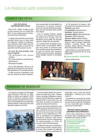 LA PAROLE AUX ASSOCIATIONS
COMITÉ DES FÊTES
UNE FETE LOCALE
CONTRARIEE PAR LA PLUIE
Pour la 55ème édition, la pluie a joué
un bien mauvais tour au Comité des
fêtes et terni quelque peu les animations qui étaient proposées.
Le départ de la première course était
pourtant donné sous un beau soleil
par Madame Isabelle Le Callennec,
notre députée, mails il fallut très vite
déchanter et annuler la course FFC au
grand dam des 90 coureurs inscrits.
Au cours des trois journées, nous
avons enregistré :
- 176 participants aux courses
cyclistes,
- 547 entrées payantes au repas dansant,
- 293 bradeurs,
- 69 équipes de palets,

tion, en particulier la municipalité, les
annonceurs, les artisans commerçants qui nous permettent de perpétuer l'une des dernières fêtes locales
de la région.
C’est un résultat financier négatif
que nous avons présenté, mais nous
ne perdons pas courage, tant les
bénévoles que le public ont répondu
présents, malgré les circonstances.
En remplacement de Juliette Jouan,
Patrice Jouan et Jean-Marie Morel,
que nous tenons à remercier pour
leurs nombreuses années de présence
au sein du comité, trois nouveaux
membres nous ont rejoints : Stéphane
Crocq, Brigitte Gérard et Annabelle
Macé,

Le 26 novembre, le bureau a été
renouvelé et se compose comme suit :
Président : Jean Doré,
Vice-président : Bernard Cotto,
Secrétaire : Roland Gautier,
Secrétaire-adjoint : Bertrand Bouvier,
Trésorière : Martine Bouvier
Trésorier adjoint : Moïse Lelièvre
Membres  : Joseph Bouvier, Anthony
Chenais, Pierre Granger, Alexandre
Guilleux, Fernand Letort, Jean
Louapre, Xavier Martin, Fernando
Pinto, Bernadette Planchais.
Nous préparons activement la 56ème
édition qui aura lieu les 26, 27 et 28
juillet 2014.
Contact : Jean Doré - 02.99.00.06.61
Bonne année à tous

Sur les 181 bénévoles, 110 ont eu le
plaisir de se retrouver lors de l’assemblée générale du 15 novembre dernier.
A cette occasion, le président a cité
tous les acteurs de cette manifesta-

POMPIERS DE DOMAGNÉ
Les sapeurs-pompiers de Domagné
sont intervenus 100 fois en 2013,
chiffre en baisse par rapport à 2012
(173). Le secours à personne représente une part importante de ces sorties, à noter également une quinzaine
d’interventions en deux jours lors des
épisodes orageux de cet été.

Lors de la Sainte-Barbe, des avancements de grade ont eu lieu : Thomas
Travers au grade d’Adjudant, Ludovic
Lebrun et David Roussel au grade de
Caporal-Chef et Jean Paul Lion, qui
fait valoir ses droits à la retraite, au
grade de Lieutenant honoraire.
Lors de cette même cérémonie, Yves
Mellier, nommé Lieutenant dans l’année, a félicité les hommes et femmes
du centre de secours pour leur engagement et leur implication à se former en participant aux différentes
formations continues. Gaël Thoron
poursuit quant à lui son engagement
de sapeur-pompier au centre de
secours voisin de Châteaubourg.
Le début d’année verra la réalisation
d’une session de PSC1, session ouverte à tous. Des contacts ont déjà été
pris lors du forum des associations en

25

septembre, mais il reste des places
disponibles  ; n’hésitez pas à vous
inscrire !!
L’ensemble du personnel du centre
de secours vous remercie de l’accueil
reçu lors de la tournée des calendriers
et vous renouvelle leurs meilleurs
vœux pour l’année 2014.

Devenir sapeur-pompier
volontaire vous intéresse ?
- Venez nous rencontrer au centre
de secours (ZA Fontenelle) tous les
vendredis soirs à partir de 19h !
Contactez le chef de centre
(lieutenant Yves Mellier)
au 02.99.00.08.29.
Renseignez-vous sur le site
internet du Service
Départemental d’Incendie et de
Secours (S.D.I.S.) : http://sdis35.fr

 