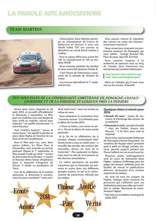 LA PAROLE AUX ASSOCIATIONS
TEAM MARTINS
L’Association Team Martins participe au championnat de France de
Rallycross en division 3 avec une
Skoda Fabia T3F. Les courses se
déroulent sur circuit fermé comme à
Lohéac.
Pour la saison 2013 nous avons fini
14è au championnat et 12è au trophée AFOR.
Nous sommes satisfaits du résultat
et nous avons fait plusieurs finales B.

Vous pouvez trouver le calendrier
des courses sur notre site internet  :
www.team-martins.fr
Nous remercions vivement nos partenaires sponsors de Domagné, qui
nous aident  : Garage Roussel AD,
Fleur de peau, Ajus’tifs, 8 à Huit.
Nous sommes toujours à la
recherche de sponsors tout au long
de l’année, donc bienvenue aux
entreprises qui seraient intéressées.

C’est l’heure de l’intersaison, autrement dit la période de révision de
l’auto.

Vous pouvez nous contacter par
mail : team.martins@orange.fr

Les courses reprendront le 1er weekend de mai.

Merci et n’hésitez pas à venir nous
voir sur les circuits. A bientôt

DES NOUVELLES DE LA COMMUNAUTÉ CHRÉTIENNE DE DOMAGNÉ-CHANCÉCHAUMERÉ ET DE LA PAROISSE ST-GOULVEN PRÈS LA PEINIÈRE
Arrivé dans notre doyenné le 26
août 2012, et accueilli officiellement
le dimanche 2 septembre, Le Père
Jean Luc Guillotel, avec une équipe de
laïcs actifs et motivés, oeuvre pour
redonner " un souffle missionnaire " à
notre Paroisse.
Tout chrétien baptisé " jeune et
moins jeune " est appelé à prendre sa
place dans l'Eglise en fonction de ses
dons et de ses compétences.
Avec le Père Jean Luc, curé, deux
autres prêtres, les Pères Piou et
Chenevière, sont associés au service
pastoral. Depuis le 1er septembre, le
Père Joseph Cordé qui était " recteur
du Sanctuaire de la Peinière " a rejoint
la Paroisse Notre Dame d'Espérance
dans le doyenné d'Argentré du
Plessis. Il réside au presbytère de
Torcé.
Lors de la célébration de la rentrée
pastorale, le dimanche 6 octobre,
nous lui avons manifesté " notre ami-

Ecoute
Amour

tié et notre merci " pour ces années au
milieu de nous.

Quelques dates à retenir pour
2014

Nous attendons la nomination d'un
" nouveau recteur " à La Peinière pour
le début de l'année 2014.

• Samedi 29 mars : temps de rencontre et d'échange des acteurs de
la solidarité

« Vivre en frères, c'est aimer et servir ». Tel est le thème de notre année
pastorale.

• Dimanche 6 avril : journée d’amitié
" chez les Petites Soeurs des
Pauvres " à St Pern pour tout le
doyenné

A la fin de la célébration du 6
octobre, chaque communauté chrétienne locale a reçu un cahier pour " y
recueillir des paroles, des actions, des
merveilles vécues au nom de la
Fraternité ". Pas seulement en Eglise,
mais aussi au sein de  la commune, et
des diverses associations...
Ce cahier permettra de prendre
conscience que la fraternité est présente et active dans nos différents
groupes sociaux, ce qui va à contrecourant du pessimisme véhiculé par
les médias.

Chaleur Amitié
2014

Dans notre communauté chrétienne
de Domagné-Chancé-Chaumeré, les
membres de l’équipe relais* prennent
petit à petit en charge certains services assurés jusqu’à présent par
Pierre Caillard, ceci en accord avec lui.
Plusieurs petits aménagements
sont en cours de réalisation dans
l’église : tableau d’affichage pour les
pages des chants, tablettes pour les
feuilles de messe et publications
diverses, rénovation d’un nombre
important de chaises.
Au nom de tous les usagers de
l’église, l’équipe relais remercie les
personnes qui s’affairent pour ces
réalisations ainsi que celles qui installent la crèche, fleurissent et entretiennent l’église.
* Voir liste sur le bulletin municipal de
juillet 2013

Vé rité

Paix
26

 