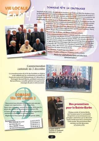 Domagné fête sa centen
aire

VIE LOCALE

n bref
E

Vendredi 20 décembre, le ma
ire et les membres du CCAS
ont fêté à la résidence Sainte-Marie de Châteaubourg
leur centenaire Marie Pyrka,
«  Domagnéenne de toujours »
C’est en ces termes que le
.
maire ouvrait cette conviv
iale rencontre en présence
quelques membres de sa fam
de
ille et des autres résidents,
originaires de la commune.
Marie Pyrka est née Hama
rd, le 19 décembre 1913, au
bourg de Domagné (en fac
l’école publique) où ses parent
e de
s résidaient depuis de nombre
uses années.
A l’époque, son père Franço
is est maçon et sa mère Ma
rie, ménagère.
Le 22/06/1937, âgée de 23 ans
, elle épouse Stanislas Pyrka,
de nationalité
polonaise, un domestique agr
icole avec qui elle aura 5 enf
ants : Pierre,
Maria, Roger, Maryvonne et
Chantal.
Veuve à l’âge de 35 ans, elle
élèvera seule ses enfants.
Marie a exercé plusieurs mé
tiers : salariée agricole, « la
veuse » à domicile et pendant une dizaine
d’années, employée de restau
ration dans le
château de Versailles (dans
les années 1970). A la retraite
, elle reviendra vers sa terre natale. En avr
il 1990, elle emménage dans
un logement
4, allée du Ruisseau à Domagn
é. Elle l’occupera jusqu’en avr
il 2008, date
à laquelle elle s’installera à
la Résidence Sainte-Marie
de Châteaubourg. Mais, elle revient ave
c plaisir à Domagné, chaque
année, à
l’occasion du repas annuel
du CCAS.
Ses passions : le jardinage et
les fleurs.
Marie a 19 petits-enfants et
21 arrières petits enfants.

Nous lui souhaitons tous un
très bon
anniversaire !

Commémoration
cantonale du 5 décembre
La commémoration de la fin des hostilités en Algérie
a été célébrée par les combattants et soldats de
France du canton de Châteaubourg, le 5 décembre à
Domagné. Bernard Martin, président cantonal et
Bernard Renou, conseiller général ont exprimé des
messages de paix à cette occasion.

3

DOMAGNÉ
fête ses classes 3
Nous avons tous attendu cette journée sans oser provoquer son organisation... C’est chose faite.

Des promotions
pour la Sainte-Barbe

Nous vous attendons samedi 18 janvier 2014 pour la
photo des classes sur le parking de la mairie à 12h.
A l’issue, un repas et après midi dansant est organisé au
restaurant Le Bretagne à Louvigné de Bais.

Chaque année, la Sainte-Barbe
est l’occasion pour la municipalité
d’exprimer sa reconnaissance aux
pompiers volontaires qui se dévouent
toute l’année pour leurs concitoyens.
Cette année, des promotions bien
méritées ont été décernées
(cf article p 25).

Règlement à l’inscription avant le 06 janvier 2014...

Le maire remet la
médaille au Lieutenant
honoraire J.-P. Lion.

27

 