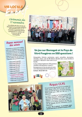 VIE LOCALE

n bref
ECérém
onie du
11 novembre

Les enfants des deux
écoles de
Domagné ont participé
nombreux
à la commémoration
du 11
novembre auprès des
anciens
combattants et so lda
ts de
Fra nc e et de la
municipalité.

Repas mensuel
des aînés

re,
staurant scolai
Organisé au re
pas
elons que ce re
nous vous rapp
qui
us les retraités
est ouvert à to
m om en t
ss er un
so uh ai te nt pa
en mairie
ial. Inscription
conviv
le
2h) précédent
(1
jusqu’au lundi
s : 6 €.
Prix du repa
jour du repas.
s repas :
r des prochain
Calendrie
janvier
• Mercredi 15
février
• Mercredi 19
mars
• Mercredi 19
avril
• Mercredi 16
mai
• Mercredi 21
juin
• Mercredi 18
septembre
• Mercredi 17
CTOBRE
• SAMEDI 11 O
CCAS
repas annuel du
novembre
• Mercredi 19
décembre
• Mercredi 17

Un jeu sur Domagné et le Pays de
Vitré Fougères en 550 questions 
!
Géographie, Histoire, patrimoine, sport, actualités, devinettes,
charades, mimes, près de 80 thèmes abordés dans ce jeu familial et
convivial, à découvrir entre amis ou en
famille.
Le jeu contient également 120 questions
visuelles et 60 questions « Junior ».
Renseignements et liste des points de vente.
www.lejeudupaysdevitré-fougères.com
Contact : 06 23 18 11 73

Repas CéCAS tobre au
ip le 12 oc

s ont partic
AS, aux per114 personne
rt par le CC
es,
s annuel offe
repa
rmi les conviv
de 70 ans. Pa
nnes de plus
0 ans le 19
so
s 10
qui a fêté se
Marie Pyrka
rler
décembre.
asion pour pa
ofité de l’occ
alement aux
Le maire a pr
s ég
suels, ouvert
n «  Aide aux
des repas men
ipant à l’actio
nes partic
é des inforperson
tre part donn
i, au
nts  ». Il a d’au
aida
dence du Cha
la future rési
ations seront
mations sur
anim
elle diverses
sein de laqu
repas
organisées.
: le prochain
s à présent 
bre 2014.
A noter dè
medi 11 octo
aura lieu le sa
annuel

28

 