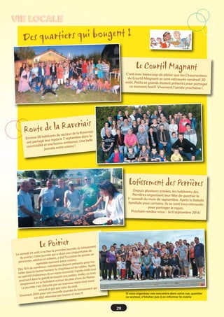 VIE LOCALE

Des quartiers qui bougent !
Le Courtil Magnant

C’est avec beaucoup de plaisir que les Chaumerée
ns
du Courtil Magnant se sont retrouvés vendredi 30
août. Petits et grands étaient présents pour parta
ger
ce moment festif. Vivement l’année prochaine !.

a
te de la R averi
Rou

is

is
de la Raveria
s du secteur
bre dans la
n 50 habitant
Enviro
7 septem
leur repas le
ce. Une belle
ont partagé
nne ambian
et une bo
convivialité
e voisins !
journée entr

Lotissement des Perrières

Depuis plusieurs années, les habitants des
Perrières organisent leur fête de quartier le
1er samedi du mois de septembre. Après la balad
e
familiale pour certains, ils se sont tous retrouvés
pour partager le repas.
Prochain rendez-vous : le 6 septembre 2014.

Le Poirier

t
du lotissemen
ière journée
eu lieu la prem une cinquantaine de
août a
un
Le samedi 24
qui a réuni
n de passer
ette journée
été l'occasio
du poirier. C
et enfants, a
ultes
isins.
personnes, ad
ent entre vo
insésents pour
agréable mom
res étaient pr
bles. Après
eux volontai
et les ta
nombr
t
Dès 10 h de
le chapiteau
près-midi s'es
nne humeur
s convivial, l'a
ller dans la bo
ta
ux et un repa
olky ou tout
aleure
lets, m
un apéritif ch
er.
jouant aux pa
la gaieté en
d'eau du Poiri
ursuivi dans
tour du plan
po
tout aussi
baladant au
en se
eau repas
simplement
par un nouv
est clôturée
idi. 
e celui du m
La journée s'
i qu
sement qui
amical et ga
urnée du lotis
nouvelle jo
!!!
14 pour une
utes et tous
Vivement 20
ndue par to
est déjà atte

Si vous organisez une rencontre dans votre rue, quartier
ou secteur, n'hésitez pas à en informer la mairie

29

 