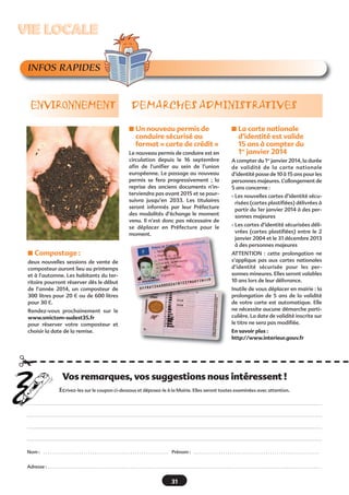 VIE LOCALE
INFOS RAPIDES

ENVIRONNEMENT

DEMARCHES ADMINISTRATIVES
s Un nouveau permis de

conduire sécurisé au
format « carte de crédit »
Le nouveau permis de conduire est en
circulation depuis le 16 septembre
afin de l’unifier au sein de l’union
européenne. Le passage au nouveau
permis se fera progressivement  ; la
reprise des anciens documents n’interviendra pas avant 2015 et se poursuivra jusqu’en 2033. Les titulaires
seront informés par leur Préfecture
des modalités d’échange le moment
venu. Il n’est donc pas nécessaire de
se déplacer en Préfecture pour le
moment.

s Compostage :

s La carte nationale

d’identité est valide
15 ans à compter du
1er janvier 2014
A compter du 1er janvier 2014, la durée
de validité de la carte nationale
d’identité passe de 10 à 15 ans pour les
personnes majeures. L’allongement de
5 ans concerne :
- Les nouvelles cartes d’identité sécurisées (cartes plastifiées) délivrées à
partir du 1er janvier 2014 à des personnes majeures
- Les cartes d’identité sécurisées délivrées (cartes plastifiées) entre le 2
janvier 2004 et le 31 décembre 2013
à des personnes majeures
ATTENTION  : cette prolongation ne
s’applique pas aux cartes nationales
d’identité sécurisée pour les personnes mineures. Elles seront valables
10 ans lors de leur délivrance.

deux nouvelles sessions de vente de
composteur auront lieu au printemps
et à l’automne. Les habitants du territoire pourront réserver dès le début
de l’année 2014, un composteur de
300 litres pour 20 € ou de 600 litres
pour 30 €.

Inutile de vous déplacer en mairie : la
prolongation de 5 ans de la validité
de votre carte est automatique. Elle
ne nécessite aucune démarche particulière. La date de validité inscrite sur
le titre ne sera pas modifiée.

Rendez-vous prochainement sur le
www.smictom-sudest35.fr
pour réserver votre composteur et
choisir la date de la remise.

En savoir plus :
http://www.interieur.gouv.fr

¡
Vos remarques, vos suggestions nous intéressent !
Ecrivez-les sur le coupon ci-dessous et déposez-le à la Mairie. Elles seront toutes examinées avec attention.

Nom :

...........................................................

Prénom :

...........................................................

Adresse : . . . . . . . . . . . . . . . . . . . . . . . . . . . . . . . . . . . . . . . . . . . . . . . . . . . . . . . . . . . . . . . . . . . . . . . . . . . . . . . . . . . . . . . . . . . . . . . . . . . . . . . . . . . . . . . . . . . . . . . . . . . . . . . .

31

 
