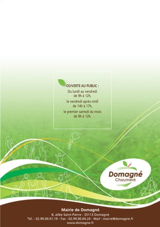 OUVERTE AU PUBLIC :
Du lundi au vendredi
de 9h à 12h,
le vendredi après-midi
de 14h à 17h,
le premier samedi du mois
de 9h à 12h.

Mairie de Domagné
8, allée Saint-Pierre - 35113 Domagné
Tél. : 02.99.00.01.19 - Fax : 02.99.00.04.24 - Mail : mairie@domagne.fr
www.domagne.fr

 