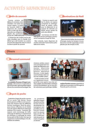 ACTIVITÉS MUNICIPALES
Jardin du souvenir
Comme certains ont
déjà pu le constater, notre
cimetière s’est doté d’un
nouvel espace, le Jardin
du Souvenir, dédié à la
dispersion des cendres.
Celui-ci a été créé afin de
répondre aux obligations
légales des communes
de plus de 2 000 habitants.
La dispersion des cendres est l'un des
choix possibles pour la famille d'un
défunt qui a été incinéré. Les cendres
peuvent être dispersées dans la nature
ou dans le Jardin du souvenir.

Illuminations de Noël
Comme on peut le voir
sur la photo, cet espace
comprend un aménagement de galets, prévu
pour la dispersion et un
support de mémoire sur
lequel seront gravés les
noms des défunts.
Les travaux ont été réalisés par le service technique communal et l’entreprise Goupil de Vitré.
Bien entendu, toute dispersion de
cendres nécessite l’autorisation préalable de la mairie.

Dans le but de réaliser des économies
d’énergie, toutes les lampes à incandescences ont été supprimées et remplacées par des lampes à LED.

Divers
Personnel communal 
missions, variées, concernent principalement l’entretien des bâtiments communaux (électricité,
plomberie, menuiserie,
peinture, réparations
diverses…) mais également l’entretien de la voirie et du mobilier urbain…

La médaille d’honneur d’Argent communale a été remise le 2 septembre à
Hervé Dumoulin, agent technique depuis
20 ans à la commune de Domagné. Ses

A cette occasion, le maire a également récompensé les onze agents issus des services scolaires, de restauration, technique
et de la Domathèque, qui se sont portés volontaires pour participer à la for-

Argent de poche
L’opération Argent de poche a encore
été un succès l’été dernier. Douze
jeunes garçons et filles se sont vus proposer des missions dans les différents
services municipaux. Parmi les principaux travaux effectués, ils ont réalisé
avec des agents référents le nettoyage
extérieur de la mairie, l’entretien des
espaces verts (ramassage de taille,
nettoyage de bâches), le rejointement
de caniveaux, le nettoyage du centre
bourg après la fête locale, ainsi que du
rangement à la Domathèque et la distribution du bulletin.

La prochaine
opération Argent
de poche aura lieu
lors des vacances
de printemps. Les
inscriptions sont
possibles tout au
long de l’année
pour les jeunes
âgés de 16 à 18
ans. Il suffit pour
cela de passer en
mairie récupérer
un dossier.

5

mation Premiers secours organisée en
juillet par les pompiers de Domagné et
financés par la commune.

 