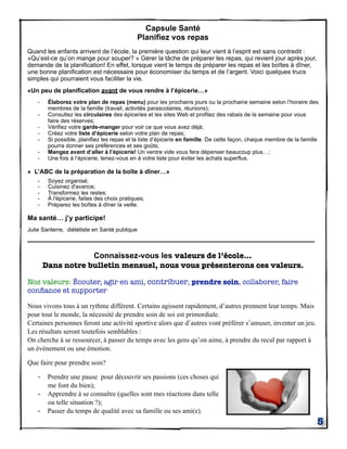 Capsule Santé
Planifiez vos repas
Quand les enfants arrivent de l’école, la première question qui leur vient à l’esprit est sans contredit :
«Qu’est-ce qu’on mange pour souper? » Gérer la tâche de préparer les repas, qui revient jour après jour,
demande de la planification! En effet, lorsque vient le temps de préparer les repas et les boîtes à dîner,
une bonne planification est nécessaire pour économiser du temps et de l’argent. Voici quelques trucs
simples qui pourraient vous faciliter la vie.
«Un peu de planification avant de vous rendre à l’épicerie…»
-

Élaborez votre plan de repas (menu) pour les prochains jours ou la prochaine semaine selon l’horaire des
membres de la famille (travail, activités parascolaires, réunions);
Consultez les circulaires des épiceries et les sites Web et profitez des rabais de la semaine pour vous
faire des réserves;
Vérifiez votre garde-manger pour voir ce que vous avez déjà;
Créez votre liste d’épicerie selon votre plan de repas;
Si possible, planifiez les repas et la liste d’épicerie en famille. De cette façon, chaque membre de la famille
pourra donner ses préférences et ses goûts;
Mangez avant d’aller à l’épicerie! Un ventre vide vous fera dépenser beaucoup plus…;
Une fois à l’épicerie, tenez-vous en à votre liste pour éviter les achats superflus.

« L’ABC de la préparation de la boîte à dîner…»
-

Soyez organisé;
Cuisinez d'avance;
Transformez les restes;
À l'épicerie, faites des choix pratiques;
Préparez les boîtes à dîner la veille.

Ma santé… j’y participe!
Julie Santerre, diététiste en Santé publique

_________________________________________________________________
Connaissez-vous les valeurs de l’école...
Dans notre bulletin mensuel, nous vous présenterons ces valeurs.
Nos valeurs: Écouter, agir en ami, contribuer, prendre soin, collaborer, faire
conﬁance et supporter
Nous vivons tous à un rythme différent. Certains agissent rapidement, d’autres prennent leur temps. Mais
pour tout le monde, la nécessité de prendre soin de soi est primordiale.
Certaines personnes feront une activité sportive alors que d’autres vont préférer s’amuser, inventer un jeu.
Les résultats seront toutefois semblables :
On cherche à se ressourcer, à passer du temps avec les gens qu’on aime, à prendre du recul par rapport à
un événement ou une émotion.
Que faire pour prendre soin?

- Prendre une pause pour découvrir ses passions (ces choses qui
-

me font du bien);
Apprendre à se connaître (quelles sont mes réactions dans telle
ou telle situation ?);
Passer du temps de qualité avec sa famille ou ses ami(e).

5

 