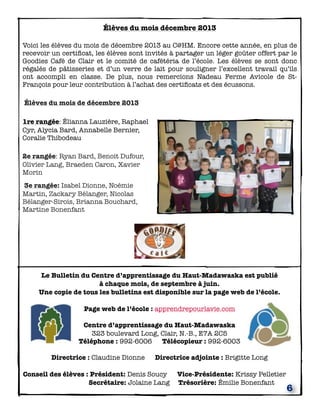 Élèves du mois décembre 2013
Voici les élèves du mois de décembre 2013 au C@HM. Encore cette année, en plus de
recevoir un certiﬁcat, les élèves sont invités à partager un léger goûter offert par le
Goodies Café de Clair et le comité de cafétéria de l’école. Les élèves se sont donc
régalés de pâtisseries et d’un verre de lait pour souligner l’excellent travail qu’ils
ont accompli en classe. De plus, nous remercions Nadeau Ferme Avicole de StFrançois pour leur contribution à l’achat des certiﬁcats et des écussons.
 Élèves du mois de décembre 2013
1re rangée: Élianna Lauzière, Raphael
Cyr, Alycia Bard, Annabelle Bernier,
Coralie Thibodeau
2e rangée: Ryan Bard, Benoit Dufour,
Olivier Lang, Braeden Caron, Xavier
Morin
 3e rangée: Isabel Dionne, Noémie
Martin, Zackary Bélanger, Nicolas
Bélanger-Sirois, Brianna Bouchard,
Martine Bonenfant

Le Bulletin du Centre d’apprentissage du Haut-Madawaska est publié
à chaque mois, de septembre à juin.
Une copie de tous les bulletins est disponible sur la page web de l’école.
Page web de l’école : apprendrepourlavie.com
Centre d’apprentissage du Haut-Madawaska
323 boulevard Long, Clair, N.-B., E7A 2C5
Téléphone : 992-6006 Télécopieur : 992-6003
Directrice : Claudine Dionne

Directrice adjointe : Brigitte Long

Conseil des élèves : Président: Denis Soucy



Secrétaire: Jolaine Lang

Vice-Présidente: Krissy Pelletier
Trésorière: Émilie Bonenfant

6

 