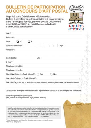 CMM ArtPostal BulletinA5-propo3 09/07/12 10:07 Page1




      BULLETIN DE PARTICIPATION
      AU CONCOURS D’ART POSTAL
      Organisé par le Crédit Mutuel Méditerranéen.
      Bulletin à compléter en lettres capitales et à retourner signé,
      dans l’enveloppe illustrée, par voie postale uniquement,
      avant le 30 avril 2013 au Crédit Mutuel, à l’adresse
      d’une Caisse participante(1).

      Nom(2) :

      Prénom(2) :

      Sexe :              o     H            o     F

      Date de naissance(2) :            |      |       |    |      |      |      |       |     |     Age :

      Adresse(2) :



      Code postal :                                         Ville :

      E-mail(2) :

      Téléphone portable :

      Téléphone domicile :

      Client/Sociétaire du Crédit Mutuel(2) :               o     Oui                o   Non

      Nom de la Caisse du Crédit Mutuel(2) :

      Nom de l’Organisme (CE, associations, collectivités ou autres) si participation par cet intermédiaire :



      Je reconnais avoir pris connaissance du règlement du concours et en accepter les conditions.

      Date et signature du participant
      (Des parents ou du représentant légal pour les mineurs)




            Les informations personnelles recueillies dans le cadre du présent concours peuvent
            faire l’objet d’un traitement informatisé destiné principalement à la gestion pratique
            du concours. Conformément à la loi « informatique et libertés » du 6 janvier 1978
            modifiée en 2004, vous disposez d’un droit d’accès et de rectification à vos données
            personnelles. Vous pouvez l’exercer auprès du Crédit Mutuel Méditerranéen par
            écrit à l’adresse suivante : 494 avenue du Prado 13008 Marseille.

      (1)
            Liste des caisses participantes diponible sur www.cmm.creditmutuel.fr
      (2)
            Mentions obligatoires.
 
