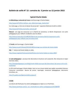 Bulletin de veille N° 15 : semaine du 5 janvier au 12 janvier 2015
Spécial Charlie Hebdo
La Bibliothèque nationale de France rend hommage à Charlie Hebdo :
http://www.bnf.fr/fr/la_bnf/anx_actu_bib/a.hommage_charlie.html
Sur cette page, un lien vers le dossier de presse de l’ exposition Wolinski à la BnF en 2012 :
http://www.bnf.fr/documents/dp_wolinski.pdf
Éduscol : une page de ressources sur la liberté de conscience, la liberté d’expression. Les outils
pédagogiques pour réfléchir et débattre avec les élèves :
http://eduscol.education.fr/cid85297/liberte-de-conscience-liberte-d-expression-outils-
pedagogiques-pour-reflechir-avec-les-eleves.html
L’ Enssib rend hommage à Charlie hebdo
http://www.enssib.fr/breves/2015/01/08/hommage-aux-victimes-de-charlie-hebdo
INA : l’ histoire de Charlie Hebdo en vidéo.
http://www.inaglobal.fr/presse/article/lhistoire-de-charlie-hebdo-en-videos-8050
Le web pédagogique : pourquoi des dessinateurs de presse sont assassinés. Des ressources en ligne
dont des vidéos.
http://lewebpedagogique.com/blog/charlie-hebdo-pourquoi-des-dessinateurs-de-presse-ont-ils-ete-
assassines/
Le CDI rend hommage à Charlie Hebdo. Voici un mur virtuel réalisé avec padlet rassemblant diverses
ressources numériques : dessins de presse, reportages, ressources pédagogiques, documents
d’archives, etc.
http://fr.padlet.com/fglettres/hdh5umq3yu31
CHARB
Les dessins de Charb pour les cahiers pédagogiques en ligne sur un Pearltrees.
http://www.pearltrees.com/je_suis_charlie/dessins-cahiers-pedagogiques/id13388598
 