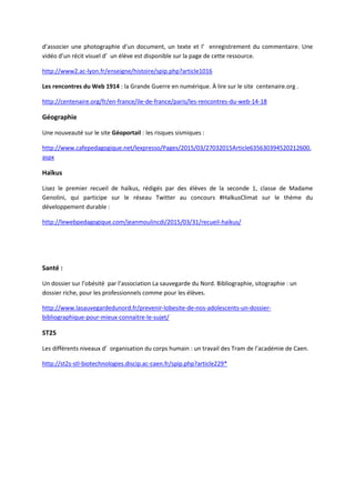 d’associer une photographie d’un document, un texte et l’ enregistrement du commentaire. Une
vidéo d’un récit visuel d’ un élève est disponible sur la page de cette ressource.
http://www2.ac-lyon.fr/enseigne/histoire/spip.php?article1016
Les rencontres du Web 1914 : la Grande Guerre en numérique. À lire sur le site centenaire.org .
http://centenaire.org/fr/en-france/ile-de-france/paris/les-rencontres-du-web-14-18
Géographie
Une nouveauté sur le site Géoportail : les risques sismiques :
http://www.cafepedagogique.net/lexpresso/Pages/2015/03/27032015Article635630394520212600.
aspx
Haïkus
Lisez le premier recueil de haïkus, rédigés par des élèves de la seconde 1, classe de Madame
Genolini, qui participe sur le réseau Twitter au concours #HaïkusClimat sur le thème du
développement durable :
http://lewebpedagogique.com/jeanmoulincdi/2015/03/31/recueil-haikus/
Santé :
Un dossier sur l’obésité par l’association La sauvegarde du Nord. Bibliographie, sitographie : un
dossier riche, pour les professionnels comme pour les élèves.
http://www.lasauvegardedunord.fr/prevenir-lobesite-de-nos-adolescents-un-dossier-
bibliographique-pour-mieux-connaitre-le-sujet/
ST2S
Les différents niveaux d’ organisation du corps humain : un travail des Tram de l’académie de Caen.
http://st2s-stl-biotechnologies.discip.ac-caen.fr/spip.php?article229*
 