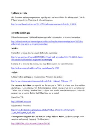Culture juvénile
Des études de sociologues portent un regard positif sur la sociabilité des adolescents à l’ère de
l’ hyper connectivité. Un article de Libération écrans.
http://ecrans.liberation.fr/ecrans/2015/03/05/ados-nes-sous-une-belle-toile_1194201
Identité numérique
Éduscol recommande 9 didacticiels pour apprendre à mieux gérer sa présence numérique :
http://eduscol.education.fr/numerique/actualites/veille-education-numerique/mars-2015/des-
didacticiels-pour-gerer-sa-presence-numerique
Médias
France Info se lance dans le concept de la radio augmentée :
http://www.lesechos.fr/journal20150304/lec2_high_tech_et_medias/0204196422141-france-
info-se-lance-dans-la-radio-augmentee-1098589.php
Semaine de la presse et des médias, une page de ressources par Canopé Amiens :
http://crdp.ac-amiens.fr/cddpoise/blog_mediatheque/?p=6700
Poésie
L’insurrection poétique au programme du Printemps des poètes :
http://www.printempsdespoetes.com/index.php?rub=12&ssrub=58&page=179
Un concours de haïkus est organisé sur Twitter par le CLER, le réseau pour la transition
énergétique. . L’originalité, c’est la thématique du climat. Vous pouvez suivre les haïkus sur
Twitter avec le hashtag : #haïkuClimat. Le lycée Jean Moulin participe au concours. Suivez le
concours sur le compte Twitter du CDI en ligne sur le portail.
Portail du CDI :
http://0590185f.esidoc.fr/
Règlement du concours :
http://www.doc-transition-energetique.info/KENTIKA_19118545124919367279-
25_un_haiku_pour_le_cli.htm
Une exposition originale du CDI du lycée collège Vincent Auriol, des Haïkus en QR codes.
À suivre sur le portail Esidoc de l’établissement :
http://0310028m.esidoc.fr/record/view/id/711237
 